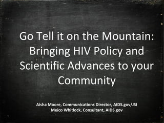Go Tell it on the Mountain:
Bringing HIV Policy and
Scientific Advances to your
Community
Aisha Moore, Communications Director, AIDS.gov/JSI
Meico Whitlock, Consultant, AIDS.gov
 