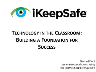 TECHNOLOGY IN THE CLASSROOM:
BUILDING A FOUNDATION FOR
SUCCESS
Nancy Gifford
Senior Director of Law & Policy
The Internet Keep Safe Coalition
 