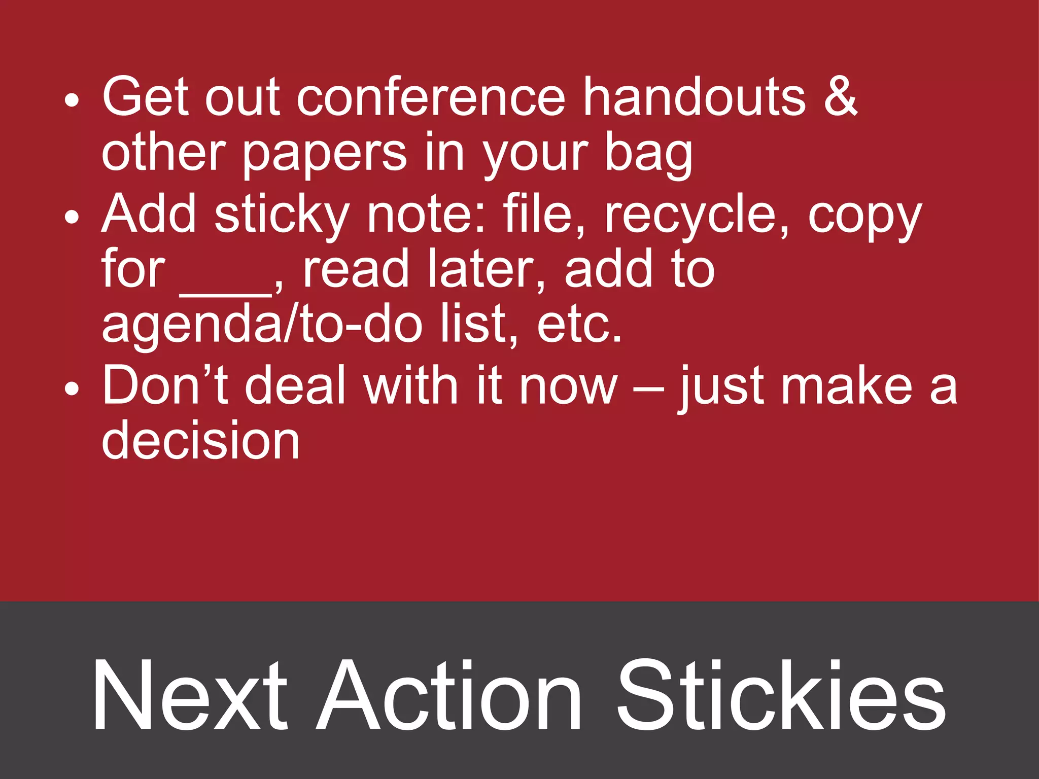 Get out conference handouts & other papers in your bag Add sticky note: file, recycle, copy for ___, read later, add to agenda/to-do list, etc. Don ’t deal with it now – just make a decision Next Action Stickies 