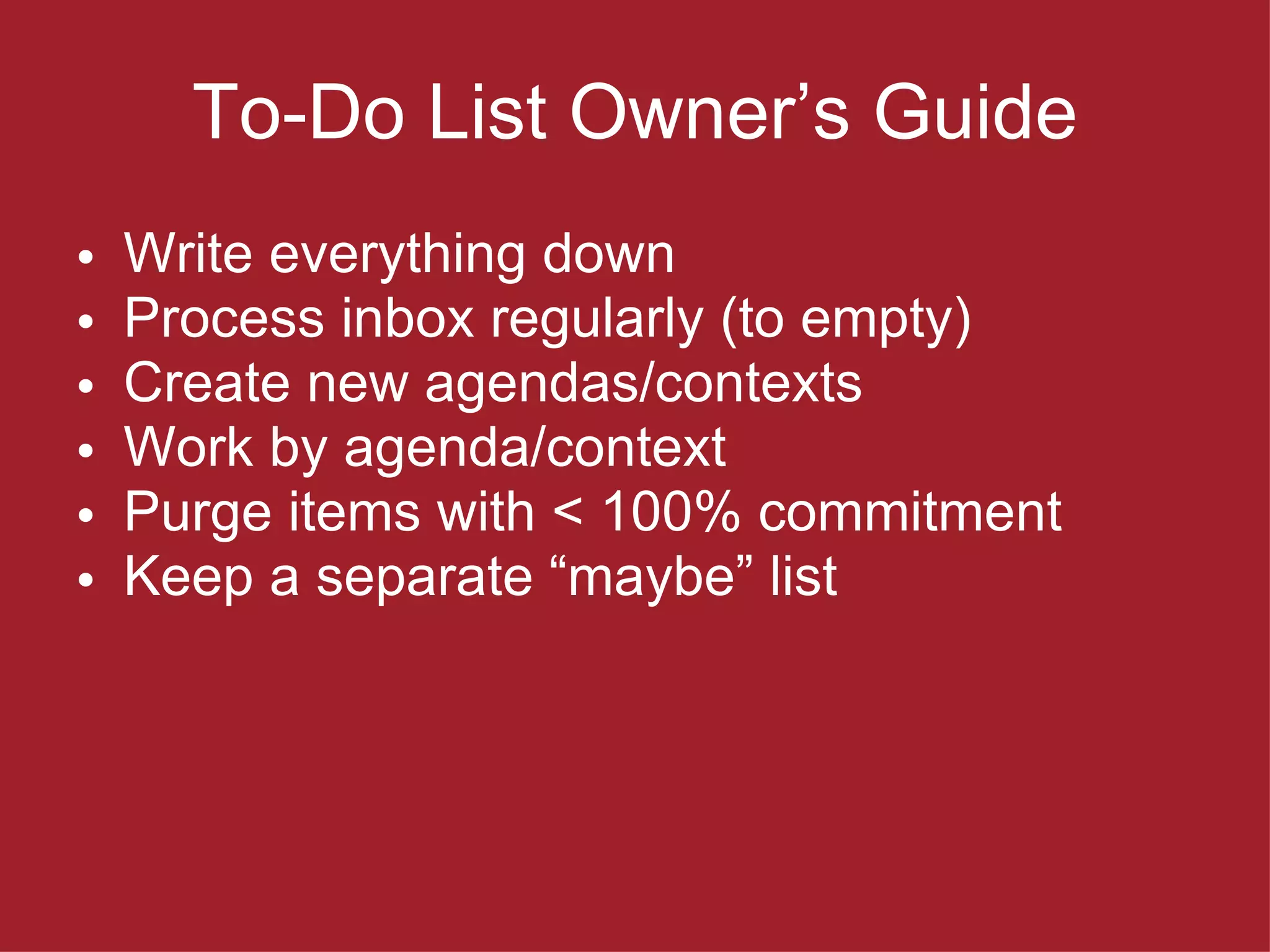 To-Do List Owner ’s Guide Write everything down Process inbox regularly (to empty) Create new agendas/contexts Work by agenda/context Purge items with < 100% commitment Keep a separate  “maybe” list 
