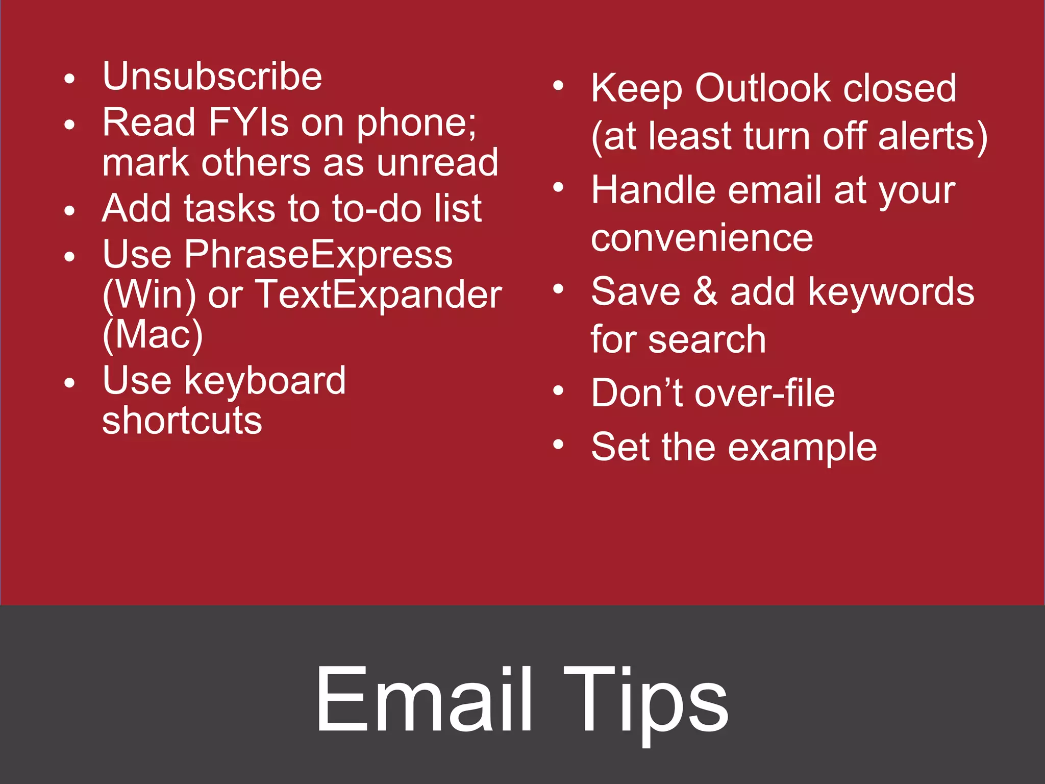 Unsubscribe Read FYIs on phone; mark others as unread Add tasks to to-do list Use PhraseExpress (Win) or TextExpander (Mac) Use keyboard shortcuts Keep Outlook closed (at least turn off alerts) Handle email at your convenience Save & add keywords for search Don ’t over-file Set the example Email Tips 