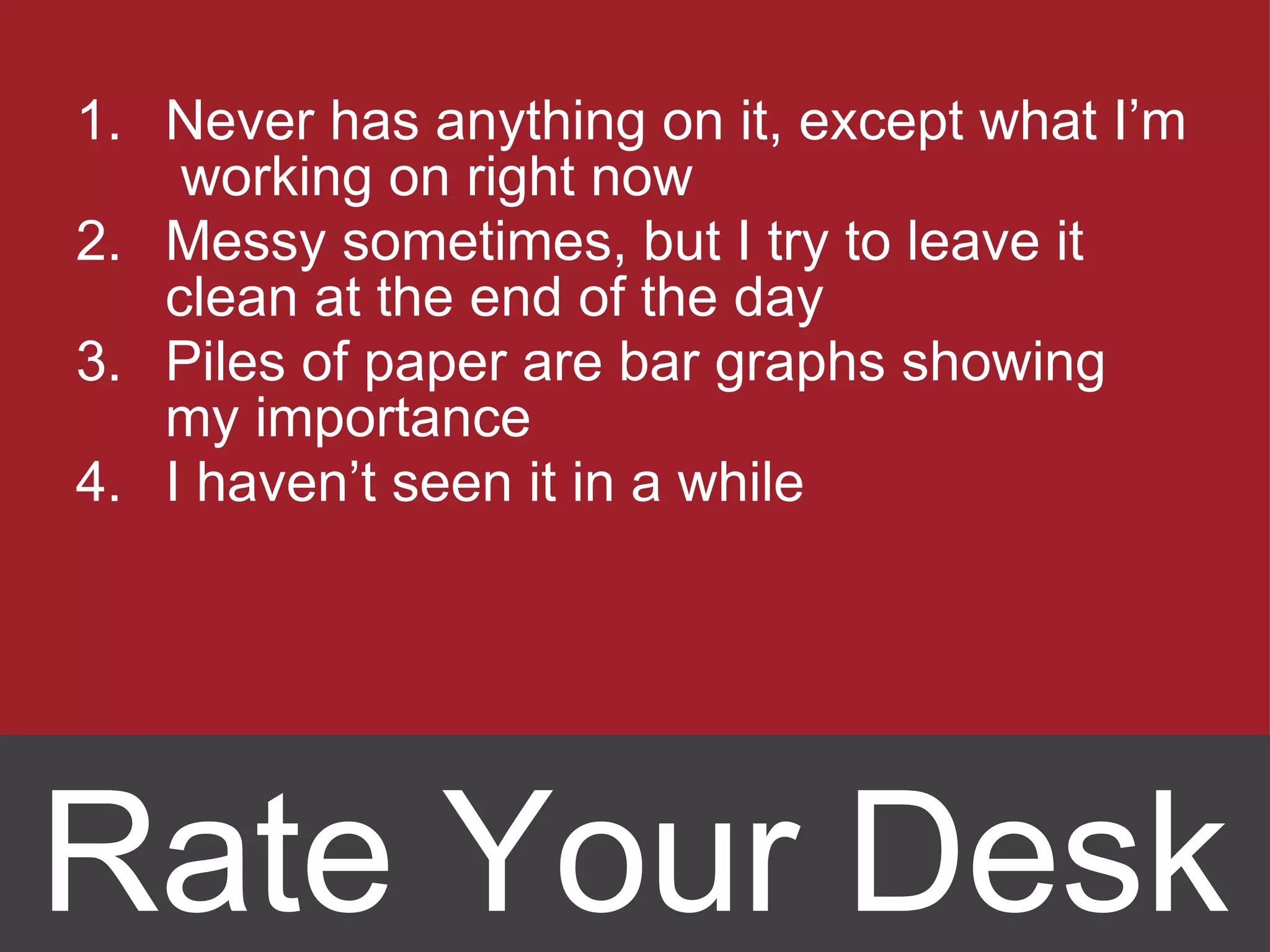 Never has anything on it, except what I’m  working on right now Messy sometimes, but I try to leave it clean at the end of the day Piles of paper are bar graphs showing my importance I haven ’t seen it in a while Rate Your Desk 