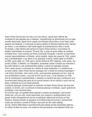 Soeiro Pereira Gomes teve uma vida curta mas intensa, lutando pela melhoria das
condições de vida daqueles que o rodeavam, nomeadamente os alhandrenses com os quais
convivia diariamente, depois de ter casado com Manuela Câncio Reis e se ter fixado nesta
pequena vila ribatejana. A construção da piscina pública do Alhandra Sporting Club, liderada
por Soeiro, é uma referência maior desse iegado de empreendorismo cívico e social.
Na verdade, o labor literário teve sempre em Soeiro Pereira Gomes a concorrência do
trabalho administrativo da empresa "Cimento Tejo" e ainda da acção política de oposição
ao Estado Novo. Como membro do Partido Comunista Português, o escritor vai assumindo
maiores responsabilidades no Ribatejo, sendo impelido, depois das greves de 1944, a entrar
para a clandestinidade, o que afecta a sua dedicação à escrita. Esteve ligado ao MUNAF e
ao MUD, sendo eleito, em 1946, para o Comité Central do PCP. Colaborou, entre outros, nos
jornais O Diabo, O Alhandra, ou o República, escrevendo contos e ensaios que marcaram o
seu estilo literário e o seu posicionamento político e cultural de inspiração marxista.
Entre a grave doença e a escassez de cuidados de saúde adequados, e a resistência por
um povo sofrido, Soeiro Pereira Gomes prossegue com a escrita do romance Engrenagem
e de Contos Vermelhos, entre outros contos, postumamente publicados em livro. Autor de
rara sensibilidade e lucidez, a sua vida termina aos 40 anos, a 5 de Dezembro de 1949,
sem ter abandonado a clandestinidade, e deixando na memória dos que o conheceram uma
incomensurável tristeza pela perda de um grande homem e de um escritor a quem vida não
deixou manifestar-se na sua inteira plenitude.
A presente exposição comemorativa do centenário de Soeiro Pereira Gomes não teria sido
possível, no entanto, sem o contributo de diversas pessoas e entidades, a quem gostaria de
manifestar o meu reconhecimento.
Em primeiro lugar, um agradecimento especial à curadora da exposição, Luísa Duarte
Santos que, uma vez mais, soube desenvolver com empenho e profissionalismo uma
grande mostra retrospectiva em prol da consolidação institucional do Museu do Neo­
Realismo. Gostaria também de agradecer ao Professor Manuel Gusmão o extraordinário
ensaio que escreveu a convite do Museu e que pode ser lido neste catálogo.
Ao Eng. António Mota Redol o reconhecimento pela doação de três importantes objectos,
um estojo de talher em prata, uma caneta de tinta permanente e uma lapiseira Parker que
10
-
 