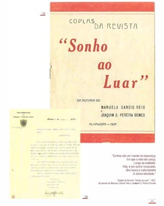 aI
-
.' . . , ' . - :...- . - - ,. .. .' '" . " �
:'}::.:> ".
:
. . . . . - . -- - '- ' . . . . " ' .
, . '.
.
COPLAS
DR FEVISTF
"Sonho
ao
Luar
DA AUTORIA DE:
"
MANUELA CANCIO REIS
F.lllllU'.. "CL�n::-..o Tv..J'o··
JOAQUIM S. PEREIRA GOMES
•• ',' � ?,. r .....
,... ". '; ' 1 ·1.1 �l '; .';f'. . 1 ',1 "! 0.# I}
�.... .,.. �(l ' -:,,:: 1 '11 1"1 t, 'I , (J 1 t··. . t . 1(...
c .. l' 1 .. • '.... , '" c:
' t! , :-.. ",''. I � '/ .- . " 1 f) ,,1'1 '. ' 1 t.� .' .-tt 11' ..
,"e . " .. ...., . ...
oII"�' )1 ,.. .....
. "..11 I 1 �
ALHANDRA-1937
"Sonhos são um mundo de esperança,
Em que a vida não cança,
Longe da realidade.
Vida, é um sonho incessante,
Que busca a cada instante
A eterna felicidade."
Copias da Revista "Sonha ao Luar", 1937,
da autoria de Manuela Câncio Reis e Joaquim S. Pereira Gomes
10'"
-
 
