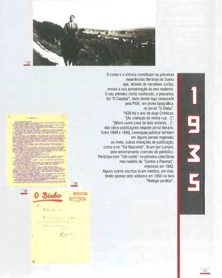 21
-
''/
c:
, ....
I.� '.
II... , -, -:
/'..:..-. '
o conto e a crónica constituem as primeiras
experiências literárias de Soeiro
que, através de narrativas curtas,
ensaia a sua aproximação ao neo-realismo.
O seu primeiro conto conhecfdo, e precursor,
foi "O Capataz", texto desde logo censurado
pela PIDE, em prova tipográfica,
no jornal "O Diabo".
1939 foi o ano de duas Crónicas:
"[As crianças da minha rua...]";
"[Moro numa casa de dois andares...]",
das cinco publicações naquele jornal literário.
Entre 1940 e 1943, conseguiu publicar também
em alguns jornais regionais;
ao invés, outras intenções de publicação,
como a no "Sol Nascente", ficam por cumprir,
pelo encerramento coercivo do periódico.
Participa com "Um conto" na primeira colectânea
neo-realista de "Contos e Poemas",
impresso em 1942.
Alguns outros escritos ficam inéditos, em vida,
tendo apenas sido editados em 1950 no livro
"Refúgio perdido".
1
9
I
.5
 