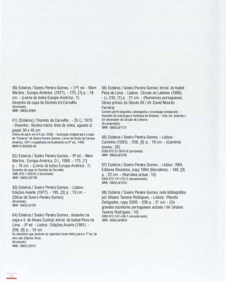 60) Esteiros I Soeiro Pereira Gomes. - W] ed. - Mem
Martins : Europa-América (1 971 ). - 1 75, [1] p. ; 1 8
cm. - (Livros de bolso Europa-América ; 1 )
Desenho da capa de Dorindo d e Carvalho
(Brochado)
MNR GMS/LiV860
61) [Esteiros] I Dorindo de Carvalho . - [S.I.], 1 970.
- Desenho : técnica mista: tinta da china, aguada si
papel; 30 x 45 cm
Oferta do autor em 24Jan. 2006. - Ilustração original para a capa
de "Esteiros" de Soeiro Pereira Gomes, Livros de Bolso da Europa­
América, 1971 e espelhada verticalmente na 9" ed., 1 990
MNR-R.000306-06
62) Esteiros I Soeiro Pereira Gomes. - 9a ed. - Mem
Martins : Europa-América, D.L. 1 990. - 1 75, [1 ]
p. ; 1 8 cm. - (Livros de bolso Europa-América ; 1 )
Desenho da capa de Dorindo de Carvalho
ISBN 972-1-03016-3 (brochado)
MNR GMS/LiV2165
63) Esteiros I Soeiro Pereira Gomes. - Lisboa :
Edições Avante (1 977). - 1 85, [3] p. ; 1 9 cm. -
(Obras de Soeiro Pereira Gomes)
(Brochado)
MNR GMS/LiV750
64) Esteiros I Soeiro Pereira Gomes ; desenho na
capa e iI. de Álvaro Cunhal; introd. de Isabel Pires da
Lima. - 5a ed. - Lisboa : Edições Avante (1 981 ). -
208, [8] p. ; 1 9 cm
Os desenhos que ilustram os capítulos foram feitos para a 1" ed. da
obra das Edições Sírus
(Brochado)
MNR GMS/LiV91 5
122
-
65) Esteiros I Soeiro Pereira Gomes; introd. de Isabel
Pires de Lima. - Lisboa : Círculo de Leitores (1 988).
- LI, 210, [1 ] p. ; 21 cm. - (Romances portugueses;
Obras primas do Século XX I dir. David Mourão
Ferreira)
Contém perfil biográfico, bibliografia e cronologia comparada. -
Desenho da sobrecapa e lombada de Antunes. - Este vol. assinala o
XV aniversário do Círculo de Leitores
(Encadernado)
MNR GMS/LiV1731
66) Esteiros I Soeiro Pereira Gomes. - Lisboa :
Caminho (1 993). - 208, [8] p. ; 1 9 cm. - (Caminho
jovens ; 26)
ISBN 972-21-0815-8 (brochado)
MNR GMS/LiV3765
67) Esteiros I Soeiro Pereira Gomes. - Lisboa : RBA,
Editores Reunidos, copy 1 994 (Barcelona). - 1 89, [3]
p. ; 22 cm. - (Narrativa actual ; 1 0)
ISBN 972-747-012-2 (encadernado)
MNR GMS/LiV3702
68) Esteiros I Soeiro Pereira Gomes; nota bibliográfica
por Urbano Tavares Rodrigues. - Lisboa : Planeta
DeAgostini, copy 2000. - 208 p. ; 21 cm. - (Os
grandes escritores portugueses actuais I dir. Urbano
Tavares Rodrigues ; 1 0)
ISBN 972-747-438-1 (encadernado)
MNR GMS/LiV6834
 