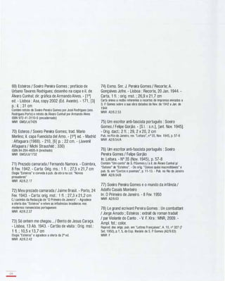 69) Esteiros / Soeiro Pereira Gomes ; prefácio de
Urbano Tavares Rodrigues; desenho na capa e iI. de
Álvaro Cunhal; dir. gráfica de Armando Alves. - [1 a]
ed. - Lisboa : Asa, copy 2002 (Ed. Avante). - 1 71 , [3]
p.: iI. ; 31 cm
Contém retrato de Soeiro Pereira Gomes por José Rodrigues (ass.
Rodrigues Porto) e retrato de Álvaro Cunhal por Armando Alves
ISBN 972-41-31 10-6 (encadernado)
MNR GMS/Li1/7429
70) Esteros / Soeiro Pereira Gomes; trad. Mario
Merlino; iI. capa Fuencista dei Amo. - [PJ ed. - Madrid
: Alfaguara (1 988). - 21 0, [6] p. ; 22 cm. - (Juvenil
Alfaguara / Michi Strausfeld ; 330)
ISBN 84-204-4605-X (brochado)
MNR GMS/Li1/1732
71) Prezado camarada / Fernando Namora. - Coimbra,
8 Fev. 1 942. - Carta: Orig. ms.: 1 fI. ; 27,5 x 21 ,7 cm
Elogia "Esteiros" e convida à pub. da obra na cal. "Novos
prosadores"
MNR A2/6.2.17
72) Meu prezado camarada / Jaime Brasil. - Porto, 24
Fev. 1 943. - Carta: orig. mst.: 1 fI. ; 27,3 x 21 ,2 cm
C/ carimbo da Redacção de "O Primeiro de Janeiro". - Agradece
a oferta dos "Esteiros" e refere as influências brasileiras nos
modernos romancistas portugueses
MNR A2/6.2.37
73) Só ontem me chegou... / Bento de Jesus Caraça.
- Lisboa, 1 3 Ab. 1943. - Cartão de visita : Orig. mst.:
1 fI. ; 1 0,5 x 1 3,7 cm
Elogia "Esteiros" e agradece a oferta da 2a ed.
MNR A2/6.2.42
128
-
74) Exmo. Snr. J. Pereira Gomes / Recorte; A.
Gonçalves Jofre. - Lisboa : Recorte, 20 Jan. 1 944. -
Carta, 1 fI. : orig. mst. ; 26,9 x 21 ,7 cm
Carta anexa a recibo referentes a recortes de imprensa enviados a
S. P. Gomes sobre a sua obra datados de Nov. de 1942 a Jan. de
1 944
MNR A2/6.2.53
75) Um escritor anti-fascista português : Soeiro
Gomes / Felipe Gorjão. - [S.I. : s.n.] , [ant. Nov. 1 945].
- Orig. dact.: 2 fI. ; 29, 2 x 20, 2 cm
Pub. no Rio de Janeiro, rev. "Leitura", nO 35, Nov. 1945, p. 57-8
MNR A2/9.54/A
76) Um escritor anti-fascista português : Soeiro
Pereira Gomes / Felipe Gorjão
ln: Leitura. - N° 35 (Nov. 1 945), p. 57-8
Contém "Um conto" de S. P.Gomes c/ a iI. de Álvaro Cunhal p/
"Outono" de "Esteiros". - Do orig. "Coisas quási inacreditáveis" e
pub. tb. em "Contos e poemas", p. 1 1 -13. - Pub. no Rio de Janeiro
MNR A2/9.54/B
77) Soeiro Pereira Gomes e o mundo da infância /
Adolfo Casais Monteiro
ln: O Primeiro de Janeiro. - 8 Fev. 1 950
MNR A2/9.63
78) Le grand ecrivant Pereira Gomes : Un combattant
/ Jorge Amado ; Esteiros : extrait du roman traduit
/ par Violante do Canto . - V. F. Xira : MNR, 2009. -
Ampl. fot.: calor.
Reprod. dos origs. pub. em "Lettres Françaises", A. 1 0, nO 327 (7
SeI. 1 950), p.?, 5, do Esp. literário de S. P. Gomes (A2/9.63)
MNR F
 