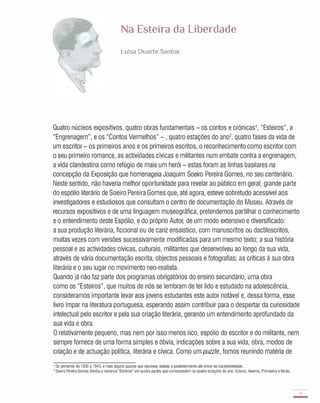 Na Esteira da liberdade
Luisa Duarte Santos
Quatro núcleos expositivos, quatro obras fundamentais - os contos e crónicas1, "Esteiros", a
"Engrenagem", e os "Contos Vermelhos" - , quatro estações do an02, quatro fases da vida de
um escritor - os primeiros anos e os primeiros escritos, o reconhecimento como escritor com
o seu primeiro romance, as actividades cívicas e militantes num embate contra a engrenagem,
a vida clandestina como refúgio de mais um herói - estas foram as linhas basilares na
concepção da Exposição que homenageia Joaquim Soeiro Pereira Gomes, no seu centenário.
Neste sentido, não haveria melhor oportunidade para revelar ao público em geral, grande parte
do espólio literário de Soeiro Pereira Gomes que, até agora, esteve sobretudo acessível aos
investigadores e estudiosos que consultam o centro de documentação do Museu. Através de
recursos expositivos e de uma linguagem museográfica, pretendemos partilhar o conhecimento
e o entendimento deste Espólio, e do próprio Autor, de um modo extensivo e diversificado:
a sua produção literária, ficcional ou de cariz ensaístico, com manuscritos ou dactiloscritos;
muitas vezes com versões sucessivamente modificadas para um mesmo texto; a sua história
pessoal e as actividades cívicas, culturais, militantes que desenvolveu ao longo da sua vida,
através de vária documentação escrita, objectos pessoais e fotografias; as críticas à sua obra
literária e o seu lugar no movimento neo-realista.
Quando já não faz parte dos programas obrigatórios do ensino secundário, uma obra
como os "Esteiros", que muitos de nós se lembram de ter lido e estudado na adolescência,
consideramos importante levar aos jovens estudantes este autor notável e, dessa forma, esse
livro ímpar na literatura portuguesa, esperando assim contribuir para o despertar da curiosidade
intelectual pelo escritor e pela sua criação literária, gerando um entendimento aprofundado da
sua vida e obra.
O relativamente pequeno, mas nem por isso menos rico, espólio do escritor e do militante, nem
sempre fornece de uma forma simples e óbvia, indicações sobre a sua vida, obra, modos de
criação e de actuação politica, literária e cívica. Como um puzzle, fomos reunindo matéria de
1 Os primeiros de 1 935 a 1 940, e mais alguns poucos que escreveu isolada e posteriormente até entrar na clandestinidade.
2 Soeiro Pereira Gomes dividiu o romance "Esteiros" em quatro partes que correspondem às quatro estações do ano: Outono, Inverno, Primavera e Verão.
13
-
 