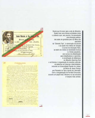 '- @ =!!.1!Q....;� rWlc" � O"'::.,O,GO
("'&lulu)
HI'-d� fttr.....I"l'·lOt; e�tranho , tlll...c% , que cu Itscolhe3se F:tra �:lta pa-
18!1tr:.l ( 1UO Clonfer=nel:l n�'" I!, Ior enCq31'�9 do! �u:; cr.;nheclr:.e::tQs ) , o
t! .-.a -::üuclI:'c Flnil.:a e De sporto· , .::rectival.�rt � . nu� ipoca I!IlI. q:le no!!
falt::u::. .,sucar fi ca:rne , e 08 0'011 e o f"l,." f!:5t:lo luis! FeIa preço do
volfrdt,lo , :,;C'C'.o ilO!UO cu {:.llar de I!duc�<;!lo ft!Jtc:t :'10::; a�ord."lT a !du�çllo
allllenti1..t' , lU'! iS U::. '!H prlnuipals capítulo!! d.tlluela ? IJr.de arr.af, j ar- 3 c
hl,!l'atos de c:ll'l:Iono , fo,f.�o!'l. '/it.lt,t:-,3d'l n, • •
Daqui p()d�'II::c:: conelut r , "�'1 i� já , 1'"'' a eJ'lo"<;"� fisIca, CO'O o je� ­
. " , tl) , COLO a "rt� II t'ldo c t-"lta , t!'r. .703 "",U ra.1ze'l T'!.a l!I .3 t-r'.1 tura eoo­
ndt-lca dA soei.lUdo , e que nilo i pos1'Ilvei. , ... olO 'ler Z':.lra os 1 1"al1 sla3 ,
r"lar Je �,ble"'çlo rl!li·.!a , de> 11-',Ocrlo e da arte , at.!llra1 nd'J das catlsas
taterlal! que as CtH:dlclor)atil. lor outra3 pal:'"!' ..:l . ,) .o)r-e_ , l."ltc, doa
J:l3e.', <::,,111:11 110 e�ti5�o , II pltHI. t.,r .seio:! - ��L.I'0 liv!" para Jo<õ1U" -
S*-U:....Jl - -! CClr..1t:'O '1 '- t.,.,,1..1. 11'(l,bal:.o , tea::p., OCUl,..do !I'" funçi5e:t ;..r:>..1u­
'.1'/11S . O ÓC!H!II...rc".1..·io , pOl" �uc!Lplo , nio pode tledlCIIT·se w gini;l�lc::: ,
l'.1Il/}O o 10,,11.00 de ntrt,;1I0 l:.e �d:s<'I al lroento . Jjllo Ob::ltfll1t ll , o dell­
;.orto" '!o�plet"�!nt., da tll l';"';!!O rl s' c:;. - .I �":e 1:.c10 e ::e ;)bt�r ro. r��
-:: � �� H:l�o " r.01e d� v!.la, i. i�t(· i ":'l"'lêl- '3. -..1'1';'1..., �e "l"'n �:; ::;= , I , t" 1"
II.� l"..1""l ....�.. ".,.I·t ..·�t ..'1 e:l '.re n� h"r."n ' f'lra ;rov..rlt· às ",,,::L':: :':1'::�s3�Ja"e6
erlara::l �jll.1le r. rl.� U"'1- ,r'! -"1t!,,� r • T erc.u,· !l� -r.o e�tllndell ..tê _1.: ,," • • r'
, 1-1::. !entiiic",h'lI. llc. lr-_ = -1._1 ".1 li-l:'! r": .1 -;Ô "" ;.- .,tI.":L1:!!,-." � '11., f � •
• �: • !"· .lllh·_'s - a :i.:l1u1na., !l'}r ,!;(I', pIo , - � 1).e L.o.Ittll :':'!'1t� �trl"'..1 0"'
... '1-, � re,-" t . 1' ,':l"�l"" , .:heç;L'ldO) .. �e:r .,. ,!1':�J.l. l , .10'1'" la. t".;nl.:::o
e :1.. ,,""c�r"'·'o .
..'u:.cor:hece o :::.el0 r"1t,.tl e O.,ll....�l:;al . "õI.�� TIl! l rr.- . 1' . ...
:' 1·· · � .. i"l'!l t.,aja ",: IE'l1 .;io Jl">rd,.·,r �� 1'·," :1L,;.-· "J5 é- (.,t' t -�'1I.11 ('I'.J. � l ·
,::' : o . �tI'l' .. . :; • "1' .' 'l"'" .. ... - ' '' '• .-. - 1 '�I!' "'1 j1r-1" ,ttco • •./iO ' •-'1-.
"·T�"iJ
,
'<; �A!" ',O
,
U !I !lD<:o IH,' O "t - 'I;� ,S'!.,ll a '.. "-ca.. e <· 0'.:1 I'r·"1�]O ·l!!' ·." r•
....(.- :_,,·.l _��I . " 1.
.... . l"'ilT.i�( .'�e;;a J( .i. ' . .. . ... e '. :" ." '. ".1
.:lub dl!�porllv" . lualquer l"la !::.aI �Ill ;ada t ,.. '1-. te&.· lO! loo t-bll.l  . O
o;l.'!Isporto tor.'Iou-se a p;o.aacela. n;a/"lrmal �.,,� 'lU'! se reteLperll'r, r::ertlos '!ner­
gla!J '---"'" e óld.,r '!lta� outra.3 . 4 ("..r"', ex-;.oro!ef!lOr ml·/.;trnlt:olrl0
J6 e!'lCT''1eU at� , 'lue o de!lport :l , qUIl."Ido bel!> ori ent ado , pod� el tr_ln:11' o
ant'.;t.. i� o J:u ela9"�:! • ;"�J,,�:;""1'I"6 . lU!:! êle, àl l 's lr.�enua.t..entll,
atrlbll 1 vt!lli.o estreIta, , o!.OJ! ofie1::.11a do Ioell·.o ofreio.
3e ln:1aea!"U,), Ja a.'<::en,:io dlll Lalorla. 0.10' nO:l.i08 de�rortlstaJ! , lU!:!
J!:!_4S ? t:c.a crtll.llça o.e:l!�lll";Q ,, =.al trar !lhól . !1I... :1rl.� I' J.ia1'lIU'T cae!fbre
--si
-
aLi
-
Desde que foi viver para a vila de Alhandra,
Soeiro teve uma intensa actividade cívica
e cultural a que, aos poucos, foi associando
uma intenção política:
das aulas de ginástica para os filhos dos
operários
da "Cimento Tejo", à construção da piscina
e ao apoio nos treinos de natação
e cursos de educação física,
ao teatro de revista na Sociedade Euterpe
e a festas populares,
aos cursos de alfabetização
para trabalhadores e operários,
à constituição de bibliotecas
no Alhandra Sporting Club
e na Euterpe, à organização de sessões culturais,
as palestras em diversas colectividades,
inclusive na Universidade Popular de Lisboa,
de Bento de Jesus Caraça,
aos Passeios no Tejo a bordo do Liberdade.
Com a reorganização do Partido Comunista,
assume um papel mais relevante na sua estrutura
e funções mais activas.
137
-
 