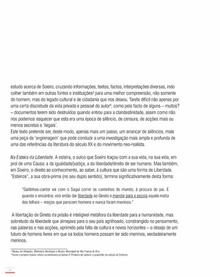 estudo acerca de Soeiro, cruzando informações, textos, factos, interpretações diversas, indo
colher também em outras fontes e instituições3 para uma melhor compreensão, não somente
do homem, mas do legado cultural e de cidadania que nos deixou. Tarefa difícil não apenas por
uma certa discretude da vida privada e pessoal do autor, como pelo facto de alguns - muitos?
- documentos terem sido destruídos quando entrou para a clandestinidade, assim como não
nos podemos esquecer que esta era uma época de silêncio, de censura, de acções mais ou
menos secretas e 'ilegais'.
Este texto pretende ser, deste modo, apenas mais um passo, um arrancar de silêncios, mais
uma peça da 'engrenagem' que pode conduzir a uma investigação mais ampla e profunda de
uma das referências da literatura do século XX e do movimento neo-realista.
Na Esteira da Liberdade. A esteira, o sulco que Soeiro traçou com a sua vida, na sua vida, em
prol de uma Causa: a da igualdade/justiça, a da liberdade/direito de ser humano. Mas também,
em Soeiro, o direito ao conhecimento, ao saber, à cultura que são uma forma de Liberdade.
"Esteiros", a sua obra-prima (no seu duplo sentido), termina significativamente desta forma:
"Gaitinhas-cantor vai com o Sagui correr os caminhos do mundo, à procura do pai. E
quando o encontrar, virá então dar liberdade ao Gineto e mandarpara a escola aquela malta
dos telhais - moços que parecem homens e nunca foram meninos."
A libertação de Gineto da prisão é inteligível metáfora da liberdade para a humanidade, mas
sobretudo da liberdade que almejava para o seu país agrilhoado, constrangido no pensamento,
nas palavras e nas acções, oprimido pela falta de cultura e novos horizontes - o desejo de um
futuro de homens livres em que os todos homens possam ter sido meninos, verdadeiramente
meninos.
3 Museu de Alhandra, Biblioteca Municipal e Museu Municipal de Vila Franca de Xira.
4 Como o próprio Soeiro referiu na entrevista ao jornal O Primeiro deJaneiro a propÓSito da edição de Esteiros.
14
-
 