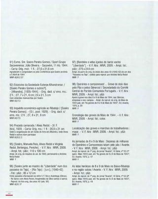 91) Exmo. Snr. Soeiro Pereira Gomes / SportGrupo
Sacavenense; Júlio Oliveira. - Sacavém, 1 1 Ab. 1 944.
- Carta: Orig. mst.: 1 fI. ; 27,6 x 21 ,6 cm
Agradecem e congratulam-se pela Conferência que Soeiro proferiu
a 5 Abril de 1 944
MNR A2/6.2.57
92) Estatutos da Sociedade Euterpe Alhandrense /
[Soeiro Pereira Gomes e outros?].
- [Alhandra], [1 935-1944]. - Orig. dact. c/ ems. ms.:
2 fI. ; 27, 7 x 21 , 6 cm; 24 x 21, 5 cm
Com emendas manuscritas por Soeiro
MNR A2/7.3
93) Inquérito económico-agrícola ao Ribatejo / [Soeiro
Pereira Gomes] . - [S.I., post. 1 929]. - Orig. dact. c/
ems. ms.: 2 fI. ; 27, 8 x 21 , 8 cm
MNR A2/7.5
94) Prezado camarada / Alves Redol. - [V. F.
Xira], 1 939. - Carta: Orig. ms.: 1 fI. ; 26,9 x 21 cm
Sobre a organização de um Serão de Arte em Alhandra, onde Alves
Redol e outros iriam participar
MNR A2/6.2.3
95) [Soeiro, Manuela Reis, Alves Redol e Virginia
Redol, Berlengas, Peniche]. - V. F. Xira : MNR, 2009.
- Ampl. fot.: p&b ; 1 1 0 x 100 cm
Ampl. do orig. de meados de Jul. de 1940, pertencente a António
Mota Redol
MNR F
96) [Soeiro junto ao mastro do "Liberdade" num dos
passeios do Tejo]. - [Rio Tejo] : [s.n.], [1 940-42].
- Fot.: p&b ; 85 x 1 2 cm
Estes passeios efectuavam-se entre V. F. Xira e Azambuja (Obras).
- No barco com Alves Redol, Arquimedes da Silva santos e outros.
- Reprod. do foto orig. dos anos 40 (séc. XX)
MNR A2/8.17
142
-
97) [Bandeira e velas içadas do barco varino
"Liberdade"]. - V. F. Xira : MNR, 2009. - Ampl. fot.:
p&b ; 275 x 244 cm
Ampl. de parte do orig. do início dos anos 40 (1 940-42) de um dos
"Passeios no Tejo", cedido para reprod. por António Mota Redol
MNR F
98) Operários e camponeses! ... Greve de dois dias
pelo Pão e pelos Géneros! / Secretariado do Comité
Central do Partido Comunista Português. - V. F. Xira :
MNR, 2009. - Ampl. fot.: p&b
Apelo à greve nos dias 8 e 9 de Maio de 1 944, nas fábricas,
empresas e nos campos. - Ampl. da reprod. do orig. de Maio de
1944 pub. em "As greves de 8 e 9 de Maio de 1944", Ed. Avante,
1979, p. 29
MNR F
Cronologia das greves de Maio de 1 944 . - V. F. Xira :
MNR, 2009. - Ampl. fot.: color.
MNR F
Localização das greves e marchas de trabalhadores :
mapa . - V. F. Xira : MNR, 2009. - Ampl. fot.: p&b
MNR F
As jornadas de 8 e 9 de Maio : Dezenas de milhares
de Operários e Camponeses lutam pelo pão / Avante.
- V. F. Xira : MNR, 2009. - Ampl. fot.: p&b
Ampl. da reprod. da 1a pág. do jornal "Avante", VI Série, nO 53 (1a
quinz. Maio 1944) pub. em "As greves de 8 e 9 de Maio de 1944",
Ed. Avante, 1979, p. 47
MNR F
As lutas heróicas de 8 e 9 de Maio no Baixo-Ribatejo
e na região saloia / Avante. - V. F. Xira : MNR, 2009.
- Ampl. fot.: p&b
Ampl. da reprod. da 1 a pág. do jornal "Avante", VI Série, nO 54 (2a
quinz. Maio 1944) pub. em ''As greves de 8 e 9 de Maio de 1944",
Ed. Avante, 1979, p. 49
MNR F
 