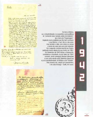 ,b.. ,L�• ....; t-r"" ;,k,.IM fu.J;-- �, .Lt. ClJWI�;"""'''''''f:
�.04. ...... .J.,"·I"'('�a,...
�c.";'tl.9 � éÂ �� CM.u.o. ..e.�" A...-r . í!.I·.: r' u(.J�-
AA.� 44 }lJ.../ ... • +_ �'k4. �. .�,G�.� ,....... �
A,...H. ........C'O: r� ..4..1:; ,L"(".
�:r'" /L r U4 ...'I....J, • •.......:. 6.- � �J.
.
l -,--
-t :/�./ ,/ ..'
1'1"
,";l,,_ I'.
I
Da terra à fábrica,
ou a industrialização e as questões socio-pollticas
do "ambiente rural, tornado centro de indústria",
eis o tema de "Engrenagem",
Inspirado numa realidade que tão bem conhecia:
a sua fábrica, a 'sua' vila e o seu povo;
mas também a dele, com raízes no campo
e tendo ido viver para uma vila industrial.
Foi o segundo romance escrito por Soeiro,
publicado pouco depois da sua morte, em 1951.
Em Novembro de 1942 iniciou o manuscrito,
considerou-o inacabado, ou por rever, em 1944;
contudo, ainda conseguiu efectuar alterações
a uma outra versão após Setembro desse ano
e já na clandestinidade, re-intitulou-a de "Embate".
Pela primeira vez, adopta um pseudónimo,
o de João Amargo - Gorki, em russo.
IIIli!
-
 