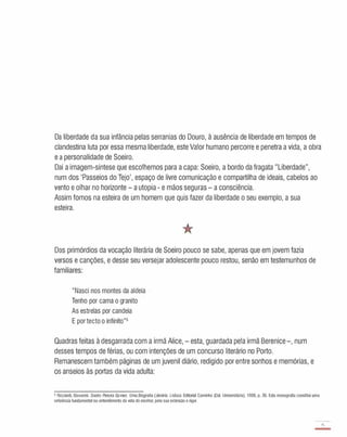 Da liberdade da sua infância pelas serranias do Douro, à ausência de liberdade em tempos de
clandestina luta por essa mesma liberdade, este Valor humano percorre e penetra a vida, a obra
e a personalidade de Soeiro.
Daí a imagem-síntese que escolhemos para a capa: Soeiro, a bordo da fragata "Liberdade",
num dos 'Passeios do Tejo', espaço de livre comunicação e compartilha de ideais, cabelos ao
vento e olhar no horizonte - a utopia - e mãos seguras - a consciência.
Assim fomos na esteira de um homem que quis fazer da liberdade o seu exemplo, a sua
esteira.
Dos primórdios da vocação literária de Soeiro pouco se sabe, apenas que em jovem fazia
versos e canções, e desse seu versejar adolescente pouco restou, senão em testemunhos de
familiares:
"Nasci nos montes da aldeia
Tenho por cama o granito
As estrelas por candeia
E portecto o infinito"5
Quadras feitas à desgarrada com a irmã Alice, - esta, guardada pela irmã Berenice-, num
desses tempos de férias, ou com intenções de um concurso literário no Porto.
Remanescem também páginas de um juvenil diário, redigido por entre sonhos e memórias, e
os anseios às portas da vida adulta:
5 Ricciardi. Giovanni. Soeiro Pereira Gomes. UmaBiografia Literária. Lisboa: Editorial Caminho (CoI. Universitária). 1999. p. 36. Esta monografia constitui uma
referência fundamental no entendimento da vida do escritor. pela sua extensão e rigor.
15
-
 
