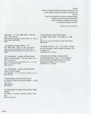 Engrenagem. - V. F. Xira : MNR, 2009. - Ampl. fot.:
colar. ; 250 x 164 cm
Ampl. da capa de "Engrenagem", Edições Avante, 2a ed., 1983, cal.
Obras de Soeiro Pereira Gomes
MNR F
1 1 5) [Desenho] / Rogério Ribeiro. - V. F.
Xira : MNR, 2009. - Ampl. fot.: p&b ; 80 x 60 cm
Reprod. do des. p/ "Engrenagem", asso e d. 1979, "Obras
completas de Soeiro Pereira Gomes", Ed. Avante, 1979, p. 167
MNR F
1 1 6) "Engrenagem" : romance de Soeiro Pereira
Gomes / Franco Nogueira. - Orig. mst. (dact. e ms.) :
22 fI. ; 27 x 21 cm
Pub. em "A Semana", coluna "Crítica literária", A. 1, n O 1 2, 2 Jun.
1951, p. 4, 8. - Orig. da 1a versão
MNR A2/10.3/A
1 1 7) "Engrenagem" : romance de Soeiro Pereira
Gomes / Franco Nogueira
ln: "A Semana". - A. 1 , nO 1 2 (2 Jun. 1 951), p. 4, 8
MNR A2/10.3/C
1 1 8) Engrenagem de Soeiro Pereira Gomes
ln: "Diário de Lisboa; Pág. Livros e autores". - 22 Ag.
1951 , p. 5
Coluna "Romance"
MNR A2/9.66
1 1 9) Engrenagem por Soeiro Pereira Gomes / Mário
Dionísio
ln: "Vértice". - VaI. XXII, nO 1 04 (Ab. 1 952), p. 1 80-
1 82
MNR Bib. Santos Silva
152
-
"A Buza!
Todas as manhãs, estrelas desmaiadas a demarcar o céu
ou sol rutilante a pincelar os montes, ela chamava os
homens.
A sua voz transpunha os muros do lupanar sombrio;
sacudia as postas dos lares adormecidos;
punha frémitos de ansiedade nos corpos.
E os homens deixavam os lares."
Pesadelo. Conto. 22 Janeiro 1 940.
1 20) Engrenagem, Soeiro Pereira Gomes
ln: "Galeria, artes e letras". - N° 9 (Mar.-Jun. 1 962),
p. 5
Reta à cal. "Os livros das três abelhas" das Pub. Europa-América
MNR A2/9.80
1 21 ) [Bloco de notas]. - [S.I. : s.n.], [1 93?]. - Carteira
em couro bordeaux c/ bloco de papel no interior ; 12 x
1 6 (dob. em 2)
M. de Alhandra-C. Dr. S. Martins
1 22) [Caixa de secretária]. - Figueira da Foz :
Ourivesaria Diamante, [1 93?]. - CX. de madeira c/
bloco no interior, aplicações de prata, no centro:
caravela de S. Miguel ; 1 9 x 1 2 x 4,5 cm
M. de Alhandra-C. Dr. S. Martins
 