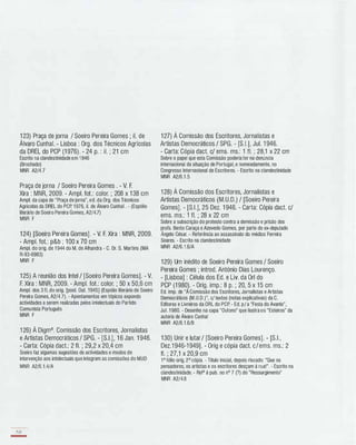 1 23) Praça de jorna / Soeiro Pereira Gomes ; iI. de
Álvaro Cunhal. - Lisboa : Org. dos Técnicos Agrícolas
da DREL do PCP (1 976). - 24 p. : iI. ; 21 cm
Escrito na clandestinidade em 1946
(Brochado)
MNR A2/4.7
Praça de jorna / Soeiro Pereira Gomes . - V. F.
Xira : MNR, 2009. - Ampl. fot.: calor. ; 208 x 1 38 cm
Ampl. da capa de "Praça de jorna", ed. da Org. dos Técnicos
Agricolas da DREL do PCp, 1976, iI. de Álvaro Cunhal . - (Espólio
literário de Soeiro Pereira Gomes, A2/4.7)
MNR F
1 24) [Soeiro Pereira Gomes] . - V. F. Xira : MNR, 2009.
- Ampl. fot.: p&b ; 1 00 x 70 cm
Ampl. do orig. de 1 944 do M. de Alhandra - C. Dr. S. Martins (MA
R-93-6983)
MNR F
1 25) A reunião dos Intel / [Soeiro Pereira Gomes]. - V.
F. Xira : MNR, 2009. - Ampl. fot.: color. ; 50 x 50,6 cm
Ampl. dos 3 fI. do orig. [pos!. Ou!. 1945] (Espólio literário de Soeiro
Pereira Gomes, A2/4.7). - Apontamentos em tópicos expondo
actividades a serem realizadas pelos intelectuais do Partido
Comunista Português
MNR F
1 26) À Digma. Comissão dos Escritores, Jornalistas
e Artistas Democráticos / SPG. - [S.I.], 1 6 Jan. 1 946.
- Carta: Cópia dact.: 2 fI. ; 29,2 x 20,4 cm
Soeiro faz algumas sugestões de actividades e modos de
intervenção aos intelectuais que integram as comissões do MUD
MNR A2/6.1 .4/A
158
-
1 27) À Comissão dos Escritores, Jornalistas e
Artistas Democráticos / SPG. - [S.I.], Jul. 1 946.
- Carta: Cópia dact. c/ ems. ms.: 1 fI. ; 28,1 x 22 cm
Sobre o papel que esta Comissão poderia ter na denúncia
internacional da situação de Portugal, e nomeadamente, no
Congresso Internacional de Escritores. - Escrito na clandestinidade
MNR A2/6.1 .5
1 28) À Comissão dos Escritores, Jornalistas e
Artistas Democráticos (M.U.D.) / [Soeiro Pereira
Gomes]. - [S.I.], 25 Dez. 1 946. - Carta: Cópia dact. c/
ems. ms.: 1 fI. ; 28 x 22 cm
Sobre a subscrição do protesto contra a demissão e prisão dos
profs. Bento Caraça e Azevedo Gomes, por parte do ex-deputado
Ângelo César. - Referência ao assassinato do médico Ferreira
Soares. - Escrito na clandestinidade
MNR A2/6.1 .6/A
129) Um inédito de Soeiro Pereira Gomes / Soeiro
Pereira Gomes ; introd. António Dias Lourenço.
- [Lisboa] : Célula dos Ed. e Liv. da Orl do
PCP (1 980). - Orig. imp.: 8 p. ; 20, 5 x 15 cm
Ed. imp. de "A Comissão dos Escritores, Jornalistas e Artistas
Democráticos (M.U.D.)", c/ textos (notas explicativas) da C.
Editores e Livreiros da ORL do PCP. - Ed. p/a "Festa do Avante",
Jul. 1 980. - Desenho na capa "Outono" que ilustra os "Esteiros" da
autoria de Álvaro Cunhal
MNR A2/6.1 .6/B
1 30) Unir e lutar / [Soeiro Pereira Gomes]. - [S.I.,
Dez.1 946-1 949]. - Orig e cópia dact. c/ems. ms.: 2
fI. ; 27,1 x 20,9 cm
1° fólio orig, 2° cópia. - Titulo inicial, depois riscado: "Que os
pensadores, os artistas e os escritores desçam à rua!". - Escrito na
clandestinidade. - Refa à pub. no nO 7 (?) do "Ressurgimento"
MNR A2/4.8
 