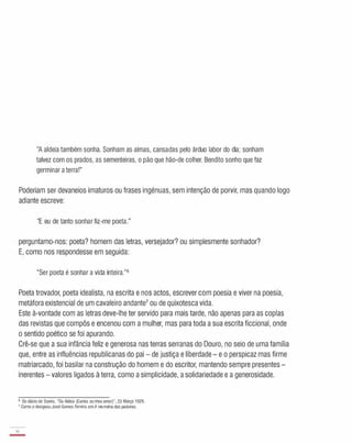 "A aldeia também sonha. Sonham as almas, cansadas pelo árduo labor do dia; sonham
talvez com os prados, as sementeiras, o pão que hão-de colher. Bendito sonho que faz
germinar a terra!"
Poderiam ser devaneios imaturos ou frases ingénuas, sem intenção de porvir, mas quando logo
adiante escreve:
"E eu de tanto sonhar fiz-me poeta."
perguntamo-nos: poeta? homem das letras, versejador? ou simplesmente sonhador?
E, como nos respondesse em seguida:
"Ser poeta é sonhar a vida inteira."6
Poeta trovador, poeta idealista, na escrita e nos actos, escrever com poesia e viver na poesia,
metáfora existencial de um cavaleiro andante7 ou de quixotesca vida.
Este à-vontade com as letras deve-lhe ter servido para mais tarde, não apenas para as copias
das revistas que compôs e encenou com a mulher, mas para toda a sua escrita ficcional, onde
o sentido poético se foi apurando.
Crê-se que a sua infância feliz e generosa nas terras serranas do Douro, no seio de uma família
que, entre as influências republicanas do pai - de justiça e liberdade - e o perspicaz mas firme
matriarcado, foi basilar na construção do homem e do escritor, mantendo sempre presentes -
inerentes - valores ligados à terra, como a simplicidade, a solidariedade e a generosidade.
6 Do diário de Soeiro, "Da Aldeia (Carias ao meu amor)", 23 Março 1929.
7 Como o designou José Gomes Ferreira emA memória daspalavras.
16
-
 