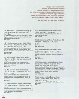 "Porque, eu sei, tu não morreste.
Vives nas casas secretas dos camaradas
e assistes às células dos operários e camponeses,
que te chamam por vários nomes, sem saberem o teu nome. . .
(. . .) Voltamos ao tempo das longas caminhadas,
dezenas de quilómetros a pé, como vagabundos ou malteses.
Pior: como criminosos, levando na cola a matilha policial. . ."
1 39) Última Carta / S. [Soeiro Pereira Gomes]. - [S.!.,
c. Jul. 1 945]. - Cópia dact. c/ ems. ms.: 2 fI. ;
27,8 x 22 cm
"De um livro em preparação: «Diário [de um foragido]»". - Carta
dirigida ao camarada Alexandre , pseudónimo de Alfredo Diniz,
assassinado em 5 de Julho de 1945
MNR A2/2.13
1 40) O pio dos mochos : Ao cam. Duarte / [Soeiro
Pereira Gomes]. - [S.I.], Primavera de 1 945. - Orig.
dact. c/ ems. ms.: 3 fI. ; 27,4 x 2 1 ,4 cm
Versão acrescentada da pub. na 1a ed. de "Contos Vermelhos",
1949, ed. clandestina. - Pub. em "Contos vermelhos", 1957.
- Dedicado ao camarada Duarte, pseud. de Álvaro Cunhal. - Escrito
na clandestinidade
MNR A2/2.1 5/B
141) Refúgio perdido / [Soeiro Pereira Gomes].
- [S.!.], Nov. de 1 945. - Orig. dact. c/ ems. ms.: 4
fI. ; 27,4 x 21 ,4 cm
Pub. em "Contos vermelhos", 1a ed. (clandestina), 1957. ­
Dedicado ao camarada João, pseud. António Dias Lourenço.
- Escrito na clandestinidade
MNR A2/2.1 6
1 42) Mais um herói / [Soeiro Pereira Gomes].
- [S.!.], 20 Jan. 1 949. - Cópia dact. c/ ems. ms.: 4
fI. ; 27,1 x 21 ,4 cm
Pub. em "Contos vermelhos", 1a ed. (clandestina), 1957. -
Dedicado "à memória de Ferreira Marquês e de quantos, nas
masmorras fascistas, foram mártires e herois". - Escrito na
clandestinidade
MNR A2/2.17
1 43) Contos Vermelhos : 1a parte / Pereira Gomes.
- [S.!.], 1 949. - Cópia dact. c/ ems. ms.: 1 8 fI. ; 25 x
1 9,1 cm
Legado por Francisco Melo. - Inclui os contos: Refúgio perdido, O
pio dos mochos e Mais um herái (está incompl., falta, pelo menos,
o último fálio). Escrito na clandestinidade
MNR A2/2.18/A
166
-
'
Última carta. Crónica, "Diário de um foragido". c. Julho 1945.
1 44) Contos Vermelhos / Soeiro Pereira Gomes. -
Lisboa : [s.n.], 1 957. - Capa + 22 p.
1a ed. (clandestina). - Contém "Refúgio perdido", "O pio dos
mochos" e "Mais um herói"
MNR A2/2.1 8/B
1 45) Contos Vermelhos / Soeiro Pereira Gomes. - Ed.
policopiada. - [Porto], 1 971 . - 26, [2] p. ;
21 cm
(Brochado)
MNR GMS/LiV3106
1 46) Contos Vermelhos / Soeiro Pereira Gomes.
- Lisboa : M.J.T. (1 974). - 1 5, [1 ] p. ; 21 cm
Editado por ocasião do "Primeiro grande encontro nacional da
Juventude Trabalhadora" ocorrido em Lisboa em 26 de Maio de
1974
(Brochado)
MNR GMS/LiV476
1 47) Refúgio perdido : Inéditos e Esparsos / Pereira
Gomes ; introd. de Manuel de Azevedo. Porto :
Edições SEN, 1 950. - 1 06, [6] p. ; 20 cm
Contém entrevista c/ S. P. Gomes pub. em "O Primeiro de Janeiro",
pág. "Artes e Letras" de 1 0 de Fev. de 1 943 intitulada "5 Minutos de
conversa telefónica com o autor de "Esteiros". - Contém reprod. de
foto de S. P. Gomes. - Capa de Veloso e Mário Bonito
(Brochado)
MNR GMS/LiV4571
Refúgio perdido : Inéditos e Esparsos / Pereira
Gomes . - V. F. Xira : MNR, 2009. - Ampl. fot.:
colar. ; 275 x 1 81 cm
Ampl. da capa da ed. das Edições SEN, 1950. - Capa de Veloso e
Mário Bonito
MNR F
 