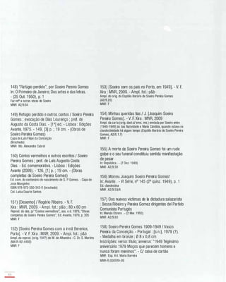 148) "Refúgio perdido", por Soeiro Pereira Gomes
ln: O Primeiro de Janeiro; Das artes e das letras.
- (25 Out. 1 950), p. 1
Faz rela a outras obras de Soeiro
MNR A2/9.64
149) Refúgio perdido e outros contos / Soeiro Pereira
Gomes ; evocação de Dias Lourenço ; pref. de
Augusto da Costa Dias. - [1 a] ed. - Lisboa : Edições
Avante, 1 975. - 1 49, [3] p. ; 1 9 cm. - (Obras de
Soeiro Pereira Gomes)
Capa de Luis Filipe da Conceição
(Brochado)
MNR Bib. Alexandre Cabral
150) Contos vermelhos e outros escritos / Soeiro
Pereira Gomes ; pref. de Luís Augusto Costa
Dias. - Ed. comemorativa. - Lisboa : Edições
Avante (2009). - 126, [1 ] p. ; 1 9 cm. - (Obras
completas de Soeiro Pereira Gomes)
Ed. com. do centenário do nascimento de S. P. Gomes. - Capa de
José Monginho
ISBN 978-972-550-343-0 (brochado)
Cal. Luísa Duarte Santos
151 ) [Desenho] / Rogério Ribeiro. - V. F.
Xira : MNR, 2009. - Amp!. fot.: p&b ; 80 x 60 cm
Reprod. do des. pI "Contos vermelhos", asso e d. 1979, "Obras
completas de Soeiro Pereira Gomes", Ed. Avante, 1979, p. 305
MNR F
152) [Soeiro Pereira Gomes com a irmã Berenice,
Porto]. - V. F. Xira : MNR, 2009. - Amp!. fot.: p&b
Ampl. da reprod. (orig. 194?) do M. de Alhandra - C. Dr. S. Martins
(MA R-92-4492)
MNR F
168
-
1 53) [Soeiro com os pais no Porto, em 1949]. - V. F.
Xira : MNR, 2009. - Amp!. fot.: p&b
Ampl. do orig. do Espólio literário de Soeiro Pereira Gomes
(A2/8.20)
MNR F
1 54) Minhas queridas tias / J. [Joaquim Soeiro
Pereira Gomes]. - V. F. Xira : MNR, 2009
Ampl. da carta (orig. dact.cl ems. ms.) enviada por Soeiro entre
[1 946-1 949] às tias Natividade e Maria Cândida, quando estava na
clandestinidade há algum tempo (Espólio literário de Soeiro Pereira
Gomes, A2/6.1.7)
MNR F
1 55) A morte de Soeiro Pereira Gomes foi um rude
golpe e o seu funeral constituiu sentida manifestação
de pesar
ln: República . - (7 Dez. 1 949)
MNR A2/9.58
1 56) Morreu Joaquim Soeiro Pereira Gomes!
ln: Avante . - VI Série, nO 1 45 (2a quinz. 1 949), p. 1
Ed. clandestina
MNR A2/9.59/A
1 57) Dos nuevas victimas de la dictadura salazarista
: Bessa Ribeiro y Pereira Gomez dirigentes dei Partido
Comunista Portugés
ln: Mundo Obrero . - (2 Mar. 1 950)
MNR A2/9.60
1 58) Soeiro Pereira Gomes 1 909-1 949 / Vasco
Pereira da Conceição. - Portugal : [s.n.], 1 979 (?).
- Medalha em bronze ; 0 8 x 0,8 cm
Inscrições: verso: título; anverso: "1 949 Trigésimo
aniversário 1979 Moços que parecem homens e
nunca foram meninos". - C/ caixa de cartão
MNR Esp. Ar!. Maria Barreira
MNR-R.000919-06
 
