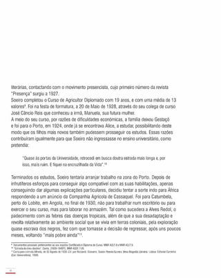 literárias, contactando com o movimento presencista, cujo primeiro número da revista
"Presença" surgiu a 1927.
Soeiro completou o Curso de Agricultor Diplomado com 19 anos, e com uma média de 13
valores9. Foi na festa de formatura, a 20 de Maio de 1928, através do seu colega de curso
José Câncio Reis que conheceu a irmã, Manuela, sua futura mulher.
A meio do seu curso, por razões de dificuldades económicas, a família deixou Gestaçô
e foi para o Porto, em 1924, onde já se encontrava Alice, a estudar, possibilitando deste
modo que os filhos mais novos também pudessem prosseguir os estudos. Essas razões
contribuíram igualmente para que Soeiro não ingressasse no ensino universitário, como
pretendia:
"Quase às portas da Universidade, retrocedi em busca doutra estrada mais longa e, por
isso, mais ruim. E fiquei na encruzilhada da Vida".10
Terminados os estudos, Soeiro tentaria arranjar trabalho na zona do Porto. Depois de
infrutíferos esforços para conseguir algo compatível com as suas habilitações, apenas
conseguindo dar algumas explicações particulares, decidiu tentar a sorte indo para África
respondendo a um anúncio da Companhia Agrícola de Cassaquel. Foi para Catumbela,
perto do Lobito, em Angola, no final de 1930, não para trabalhar num escritório ou para
exercer o seu curso, mas para laborar no armazém. Tal como sucedera a Alves Redol, o
padecimento com as febres das doenças tropicais, além de que a sua desadaptação e
revolta relativamente ao ambiente social que se vivia em terras coloniais, pela exploração
quase escrava dos negros, fez com que tomasse a decisão de regressar, após uns poucos
meses, voltando "mais pobre ainda"11.
9 Documentos pessoais pertencentes ao seuespólio: Certificadoe Diploma de Curso. MNR A2!7.8 e MNRA2!7.9.
'o "Estradado meu destino". Conto. [1939-1940?]. MNR A2/2.11/B.
" Carta para oirmãoAlfredo, de 30 Agosto de1936.Cito por Ricciardi, Giovanni. Soeiro PereiraGomes. Uma Biografia Literária. Lisboa: Editorial Caminho
(Cal. Universitária). 1999.
18
-
 