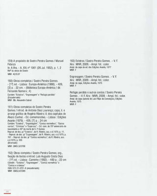 1 59) A propósito de Soeiro Pereira Gomes / Manuel
Fidanza
ln: A Ilha. - A. XIV, nO 1061 (26 Jul. 1 952), p. 1 , 2
Refa às obras de Soeiro
MNR A2/9.67
1 60) Obras completas / Soeiro Pereira Gomes.
- [1 a) ed. - Lisboa : Europa-América (1 968). - 409,
[3) p. ; 22 cm. - (Biblioteca Europa-América / dir.
Fernando Namora ; 4)
Contém: "Esteiros", "Engrenagem" e "Refúgio perdido"
(Encadernado)
MNR Bib. Alexandre Cabral
1 61) Obras completas de Soeiro Pereira
Gomes / introd. de António Dias Lourenço; capa, iI. e
arranjo gráfico de Rogério Ribeiro; iI. dos capítulos de
Álvaro Cunhal. - Ed. comemorativa. - Lisboa : Edições
Avante (1 979). - 409, [7) p. ; 24 cm
Contém: "Esteiros", "Engrenagem", "Contos vermelhos", "Outros
contos", "Crónicas" e "Esparsos". - Ed. com. do 70° aniversário do
nascimento e 30° da morte de S. P. Gomes
Reprod. de des. pi "Esteiros", de R. Ribeiro, asso e d.1979, p. 1 1 .
- Reprod. de des. pi "Engrenagem", de R . Ribeiro, asso e d.1 979, p.
167. - Reprod. de des. pi "Contos vermelhos", de R. Ribeiro, asso
e d.1979, p. 305
(Brochado)
MNR GMS/LiV3796
1 62) Obras completa / Soeiro Pereira Gomes; org.,
fixação de textos e introd. Luís Augusto Costa Dias.
- W) ed. - Lisboa : Caminho (1 992). - 460 p. ; 22 cm
Contém : "Esteiros", "Engrenagem" , "Contos vermelhos" e
"Contos e crónicas"
ISBN 972-21 -0751 -8 (encadernado)
MNR GMS/LiV3389
170
-
1 63) Esteiros / Soeiro Pereira Gomes . - V. F.
Xira : MNR, 2009. - Ampl. fot.: color.
Ampl. da capa da ed. das Edições Avante, 1 977
MNR F
Engrenagem / Soeiro Pereira Gomes . - V. F.
Xira : MNR, 2009. - Ampl. fot.: color.
Ampl. da capa, Edições Avante, 1975
MNR F
Refúgio perdido e outros contos / Soeiro Pereira
Gomes . - V. F. Xira : MNR, 2009. - Ampl. fot.: colar.
Ampl. da capa (autoria de Luís Filipe da Conceição), Edições
Avante, 1975
MNR F
 