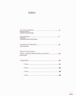 Lndice
o escritor militante........................................................ ..................5
Maria da Luz Rosinha
Presidente da Câmara Municipal
Apresentação.............................................................. .......................9
David Santos
Coordenador do Museu do Neo-Realismo
Na esteira da Liberdade.................................................................ll:
Luisa Duarte Santos
Soeiro Pereira Gomes
Tomar a palavra: dedicatórias e promessa..............................1.I9
Manuel Gusmão
A Exposição.........................................................................................B&
1 ° núcleo..........................................................................................BB
2° núcleo..........................................................................................11(11
3° núcleo............................. . .......... .................. .. ...... .................. ......11&
4° núcleo......................................... ..................................... ............15&
179
-
•
 