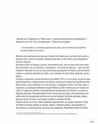 Recorde-se um fragmento da "Última carta"8, crónica-conto escrita na clandestinidade, e
destinado a um novo "livro, em preparação", "Diário de um foragido":
"e eu descuidei-me a contemplar algumas vacas turinas, que me lembravam os quinteiros
da pacífica aldeia em que nasci."
Meninice bem-aventurada que não viu em muitos dos moços que, anos mais tarde, ajudou a
aprender a ler, a nadar e a acreditar, almejando para eles, ou seus filhos, que conseguissem
ainda ser meninos.
Na Casa do Vilar, em Gestaçô, cresceu, nos primeiros anos, com as duas irmãs mais novas,
Alice e Berenice, com as duas tias e a avó paterna - uma casa de mulheres -, além dos pais
Celestina e Alexandre. No ano em que saiu de casa para estudar em Espinho, junto da tia-avó
materna e madrinha Leopoldina da Costa, é que nasceram os três irmãos, Alexandre, Jaime e
Alfredo.
Começou a frequentar a escola primária no ano lectivo 1 91 5-16 , com 6 anos. Ao que se sabe,
depois frequentou o Colégio Externato de Espinho, sucursal do Colégio dos Carvalhos de Vila
Nova de Gaia, tendo reprovado no 2° ano do Liceu, na disciplina de latim. Com este revés, e
frustrando as aspirações familiares de seguir Medicina, Soeiro matriculou-se em Outubro de
1920, em regime de internato, na Escola Nacional de Agricultura em Coimbra, no curso de
Regentes Agrícolas. Prosseguia deste modo o vínculo às suas raízes, talvez esperando mais
tarde cuidar das propriedades da família na zona de Gestaçô. Nas férias escolares, voltava
sempre a terras do Douro e aos braços do afecto e da alegria familiar.
Enquanto aluno foi um bom atleta a ginástica, especialmente nas argolas, integrava o clube
de futebol da escola, gostava de natação, hipismo, dedilhava guitarra, fazia serenatas, ia
aos bailaricos e arrais populares. Na cidade dos estudantes, frequentava livrarias e tertúlias
8 Dedicadaao camaradaAlexandre.pseudónimo de Alfredo Diniz, assassinado em 5 de Julho de f945, pela PIDE. MNR A2/2.13
17
-
 