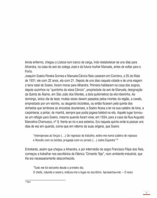 Ainda enfermo, chegou a Lisboa num barco de carga, indo restabelecer-se uns dias para
Alhandra, na casa da avó do colega José e da futura mulher Manuela, antes de voltar para o
Porto.
Joaquim Soeiro Pereira Gomes e Manuela Câncio Reis casaram em Coimbra, a 25 de Maio
de 1 931; ele com 22 anos, ela com 21 . Depois de uns dias naquela cidade e de uma viagem
à terra natal de Soeiro, foram morar para Alhandra. Primeiro habitaram na casa dos sogros,
depois sozinhos na "quintinha da viúva Câncio", propriedade da avó de Manuela, designação
da Quinta do Álamo, em São João dos Montes, a dois quilómetros da vila ribeirinha. Ao
domingo, único dia de lazer, muitas vezes davam passeios pelos montes da região, a cavalo,
emprestado por um vizinho, ou alugando bicicletas, ou então ficavam pela quinta dos
vinhedos que lembrava as encostas dourienses, e Soeiro ficava a ler na sua cadeira de lona, a
carpinteirar, a pintar; de manhã, sempre que podia jogava futebol na vila. Aquele lugar tornou­
se um refúgio para Soeiro, mesmo quando foram viver, em 1934, para a casa da Rua Augusto
Marcelino Chamusco, nO 9, frente ao rio e aos esteiros. Era naquela quinta onde ia passar uns
dias de vez em quando, como que em retorno às suas origens, que Soeiro
"retemperava as forças (.. .) De regresso do trabalho, estiro-me numa cadeira de repouso
e filosofo com os botões, praguejo com os jornais (. . .) sobre Espanha"12
Entretanto, assim que chegou a Alhandra, e por intermédio do sogro Francisco Filipe dos Reis,
começou a trabalhar nos escritórios da Fábrica "Cimento Tejo", num ambiente industrial, que
lhe era necessariamente desconhecido.
"Tudo me foi estranho desde o primeiro dia.
O chefe, rotundo e severo, indicou-me o lugar no escritório. Apresentou-me: - O novo
"Idem.
19
-
 