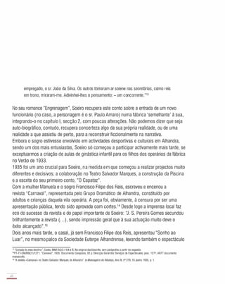 empregado, o sr. João da Silva. Os outros tomaram ar solene nas secretárias, como reis
em trono, miraram-me. Adivinhei-lhes o pensamento: - um concorrente."13
No seu romance "Engrenagem", Soeiro recupera este conto sobre a entrada de um novo
funcionário (no caso, a personagem é o sr. Paulo Amaro) numa fábrica 'semelhante' à sua,
integrando-o no capítulo I, secção 2, com poucas alterações. Não podemos dizer que seja
auto-biográfico, contudo, recupera concerteza algo da sua própria realidade, ou de uma
realidade a que assistiu de perto, para a reconstruir ficcionalmente na narrativa.
Embora o sogro estivesse envolvido em actividades desportivas e culturais em Alhandra,
sendo um dos mais entusiastas, Soeiro só começou a participar activamente mais tarde, se
exceptuarmos a criação de aulas de ginástica infantil para os filhos dos operários da fábrica
no Verão de 1 933.
1 935 foi um ano crucial para Soeiro, na medida em que começou a realizar projectos muito
diferentes e decisivos: a colaboração no Teatro Salvador Marques, a construção da Piscina
e:a escrita do seu primeiro conto, "O Capataz".
Com a mulher Manuela e o sogro Francisco Filipe dos Reis, escreveu e encenou a
revista "Carnaval", representada pelo Grupo Dramático de Alhandra, constituído por
adultos e crianças daquela vila operária. A peça foi, obviamente, à censura por ser uma
apresentação pública, tendo sido aprovada com cortes.14 Desde logo a imprensa local faz
eco do sucesso da revista e do papel importante de Soeiro: 'J. S. Pereira Gomes secundou
brilhantemente a revista (. . . ), sendo impressão geral que à sua actuação muito deve o
êxito alcançado".15
Dois anos mais tarde, o casal, já sem Francisco Filipe dos Reis, apresentou "Sonho ao
Luar", no mesmo palco da Sociedade Euterpe Alhandrense, levando também o espectáculo
13 "Estrada do meu destino". Conto. MNR A2/2.11/A e B. No originaldactiloscrito. sem parágrafos a partir do segundo.
"PT-TT-SNI/DGE/l/1271. "Carnaval", 1935. Documento Composto, 92 p. Direcção Geral dos Serviços de Espectáculos. proc. 1271. ANTT documento
manuscrito.
15 ''A revista ..Carnaval» no Teatro Salvador Marques de Alhandra". ln MensageirodoRibatejo, Ano IV, nO 279, 16 Junho 1935, p. 1.
22
-
 