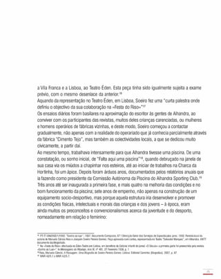 a Vila Franca e a Lisboa, ao Teatro Éden. Esta peça tinha sido igualmente sujeita a exame
prévio, com o mesmo desenlace da anterior.16
Aquando da representação no Teatro Éden, em Lisboa, Soeiro fez uma "curta palestra onde
definiu o objectivo da sua colaboração na «Festa do Riso»"17
Os ensaios diários foram basilares na aproximação do escritor às gentes de Alhandra, ao
conviver com os participantes das revistas, muitos deles crianças carenciadas, ou mulheres
e homens operários de fábricas vizinhas, e deste modo, Soeiro começou a contactar
gradualmente, não apenas com a realidade do operariado que já conhecia parcialmente através
da fábrica "Cimento Tejo", mas também as colectividades locais, a que se dedicou muito
civicamente, a partir daí.
Ao mesmo tempo, trabalhava intensamente para que Alhandra tivesse uma piscina. De uma
constatação, ou sonho inicial, de "Falta aqui uma piscina"18, quando debruçado na janela de
sua casa via os miúdos a chapinhar nos esteiros, até ao iniciar de trabalhos na Charca da
Hortinha, foi um ápice. Depois foram árduos anos, documentados pelos relatórios anuais que
ia fazendo como presidente da Comissão Autónoma da Piscina do Alhandra Sporting Club.19
Três anos até ser inaugurada a primeira fase, e mais quatro na melhoria das condições e no
bom funcionamento da piscina; sete anos de empenho, não apenas na construção de um
equipamento socio-desportivo, mas porque aquela estrutura iria desenvolver e promover
as condições físicas, intelectuais e morais das crianças e dos jovens - à época, eram
ainda muitos os preconceitos e convencionalismos acerca da juventude e do desporto,
nomeadamente em relação o feminino:
16 PT-TT-SNI/DGE/1/1692. "Sonho ao luar", 1937. Documento Composto, 67 f. Direcção Geral dos Serviços de Espectáculos. proc. 1692. Revistalocal da
autoria de Manuela Câncio Reis e Joaquim Soeiro Pereira Gomes. Peça aprovadacom cortes, representadano Teatro "Salvador Marques", emAlhandra. ANTT
documentodactilografado.
17 Na "Festa do Riso» efectuada no Éden-Teatro em Lisboa, em beneficio da Colónia Infantil do jornal "O Século» a primeira parte foi preenchida pela revista
"Sonho ao Luar»". lnMensageiro doRibatejo, Ano IX, nO 401, 27 Fevereiro 1938, p. 1
18Reis, Manuela Câncio. A Passagem. Uma Biografia de SoeiroPereira Gomes. Lisboa: Editorial Caminho (Biografias). 2007, p. 67.
19 MNR A2/5.1 a MNR A2/5.7.
23
-
 
