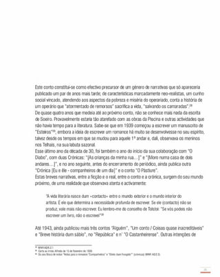 Este conto constitui-se como efectivo precursor de um género de narrativas que só apareceria
publicado um par de anos mais tarde; de características marcadamente neo-realistas, um cunho
social vincado, atendendo aos aspectos da pobreza e miséria do operariado, conta a história de
um operário que "atormentado de remorsos" sacrifica a vida, "salvando os camaradas".
28
De quase quatro anos que medeia até ao próximo conto, não se conhece mais nada da escrita
de Soeiro. Provavelmente estaria tão atarefado com as obras da Piscina e outras actividades que
não havia tempo para a literatura. Sabe-se que em 1 939 começou a escrever um manuscrito de
"Esteiros"29, embora a ideia de escrever um romance há muito se desenvolvesse no seu espírito,
talvez desde os tempos em que se mudou para aquele 1 o andar e, dali, observava os meninos
nos Telhais, na sua labuta sazonal.
Esse último ano da década de 30, foi também o ano do início da sua colaboração com "O
Diabo", com duas Crónicas: "[As crianças da minha rua...]" e " [Moro numa casa de dois
andares. . .]", e no ano seguinte, antes do encerramento do periódico, ainda publica outra
"Crónica [Eu e êle - companheiros de um dia]" e o conto "O Pàstiure".
Estas breves narrativas, entre a ficção e o real, entre o conto e a crónica, surgem do seu mundo
próximo, de uma realidade que observava atenta e activamente:
"A vida literária nasce dum «contacto» entre o mundo exterior e o mundo interior do
artista. É ele que determina a necessidade profunda de escrever. Se ele (contacto) não se
produz, vale mais não escrever. Eu lembro-me do conselho de Tolstoi: "Se vós podeis não
escrever um livro, não o escrevei"30
Até 1 943, ainda publicou mais três contos ''Alguém'', "Um conto I Coisas quase inacreditáveis"
e "Breve história dum sábio", no "República" e n' "O Castanheirense". Outras intenções de
" MNRA2/6.2.1.
29 Carta ao irmão Alfredo de 1 5 de Fevereiro de 1939.
30 Do seu Bloco de notas "Notas para o romance "Companheiros" e "Diário dum Foragido"" (crónicas) (MNR A2/2.3).
 