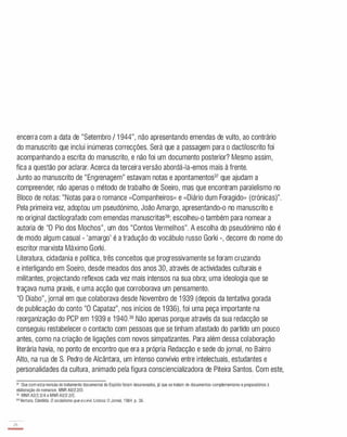 encerra com a data de "Setembro / 1 944", não apresentando emendas de vulto, ao contrário
do manuscrito que inclui inúmeras correcções. Será que a passagem para o dactiloscrito foi
acompanhando a escrita do manuscrito, e não foi um documento posterior? Mesmo assim,
fica a questão por aclarar. Acerca da terceira versão abordá-Ia-emos mais à frente.
Junto ao manuscrito de "Engrenagem" estavam notas e apontamentos37 que ajudam a
compreender, não apenas o método de trabalho de Soeiro, mas que encontram paralelismo no
Bloco de notas: "Notas para o romance «Companheiros» e «Diário dum Foragido» (crónicas)".
Pela primeira vez, adoptou um pseudónimo, João Amargo, apresentando-o no manuscrito e
no original dactilografado com emendas manuscritas38; escolheu-o também para nomear a
autoria de "O Pio dos Mochos", um dos "Contos Vermelhos". A escolha do pseudónimo não é
de modo algum casual - 'amargo' é a tradução do vocábulo russo Gorki -, decorre do nome do
escritor marxista Máximo Gorki.
Literatura, cidadania e política, três conceitos que progressivamente se foram cruzando
e interligando em Soeiro, desde meados dos anos 30, através de actividades culturais e
militantes, projectando reflexos cada vez mais intensos na sua obra; uma ideologia que se
traçava numa praxis, e uma acção que corroborava um pensamento.
"O Diabo", jornal em que colaborava desde Novembro de 1 939 (depois da tentativa gorada
de publicação do conto "O Capataz", nos inícios de 1 936), foi uma peça importante na
reorganização do PCP em 1 939 e 1 940.39 Não apenas porque através da sua redacção se
conseguiu restabelecer o contacto com pessoas que se tinham afastado do partido um pouco
antes, como na criação de ligações com novos simpatizantes. Para além dessa colaboração
literária havia, no ponto de encontro que era a própria Redacção e sede do jornal, no Bairro
Alto, na rua de S. Pedro de Alcântara, um intenso convívio entre intelectuais, estudantes e
personalidades da cultura, animado pela figura consciencializadora de Piteira Santos. Com este,
37 Que comestarevisão do tratamento documental do Espólio foram desanexados. já que setratam de documentos complementares e preparatórios à
elaboração do romance. MNR A2/2.2/D.
38 MNR A2/2.2/A e MNRA2/2.2/C.
J9Ventura. Cândida. O socialismoque eu vivi. Lisboa:O Jornal. 1984. p. 36.
2B
-
 