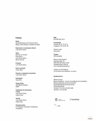 Catálogo
Edição
Câmara Municipal de Vila Franca de Xira e
Museu do Neo-Realismo, Novembro de 2009
Organização e coordenação editorial
Luisa Duarte Santos
Textos
Maria da Luz Rosinha
David Santos
Luisa Duarte Santos
Manuel Gusmão
Produção
Luisa Duarte Santos
Apoio à produção
Lurdes Aieixo
Pesquisa e organização documental
Luísa Duarte Santos
Catalogação
Graça Silva
Design gráfíco
Júlio Miguel Rodrigues
GGIRP
Digitalização de documentos
e textos
Luísa Duarte Santos
Eugénia Viana
Revisão
Luísa Duarte Santos
Rogério Silva
Produção gráfíca:
Pré-impressão, Impressão e Acabamento
Palmigráfica
ISBN
978-989-8254-03-0
Coordenadas
Latitude: 38° 57' 1 6,15" N
Longitude: 8° 59' 22,79" W
Depósito Legal
301761 /09
Tiragem
600 exemplares
Museu do Neo-Realismo
Rua Alves Redol, 45
2600-099 Vila Franca de Xira
neorealismo@cm-vfxira.pt
www.museudoneorealismo.pt
© Museu do Neo..Realismo
© Dos textos e das fotografias, os autores
Agradecimentos
Manuel Gusmão
Museu de Alhandra - Casa Dr. Sousa MartinsIAna Paula Mota
Biblioteca Municipal de Vila Franca de Xira
Museu Municipal de Vila Franca de Xira
António Mota Redol
Cimianlo 1 Vítor Costa, Arsénio Gaião
Valcerami 1 Luís Eduardo
"il�i� 1.lunidp�o
��Jr deVda Franca de Xira
Apofo:
nnTcnne_
3
-
 
