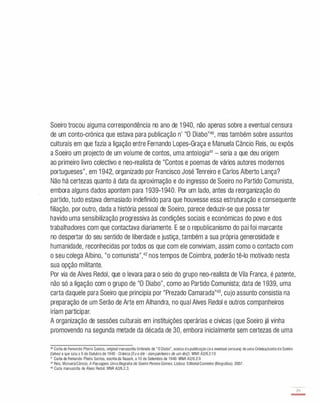 Soeiro trocou alguma correspondência no ano de 1 940, não apenas sobre a eventual censura
de um conto-crónica que estava para publicação n' "O Diabo"40, mas também sobre assuntos
culturais em que fazia a ligação entre Fernando Lopes-Graça e Manuela Câncio Reis, ou expôs
a Soeiro um projecto de um volume de contos, uma antologia41 - seria a que deu origem
ao primeiro livro colectivo e neo-realista de "Contos e poemas de vários autores modernos
portugueses", em 1 942, organizado por Francisco José Tenreiro e Carlos Alberto Lança?
Não há certezas quanto à data da aproximação e do ingresso de Soeiro no Partido Comunista,
embora alguns dados apontem para 1 939-1 940 . Por um lado, antes da reorganização do
partido, tudo estava demasiado indefinido para que houvesse essa estruturação e consequente
filiação, por outro, dada a história pessoal de Soeiro, parece deduzir-se que possa ter
havido uma sensibilização progressiva às condições sociais e económicas do povo e dos
trabalhadores com que contactava diariamente. E se o republicanismo do pai foi marcante
no despertar do seu sentido de liberdade e justiça, também a sua própria generosidade e
humanidade, reconhecidas por todos os que com ele conviviam, assim como o contacto com
o seu colega Albino, "o comunista",42 nos tempos de Coimbra, poderão tê-lo motivado nesta
sua opção militante.
Por via de Alves Redol, que o levara para o seio do grupo neo-realista de Vila Franca, é patente,
não só a ligação com o grupo de "O Diabo", como ao Partido Comunista; data de 1 939, uma
carta daquele para Soeiro que principia por "Prezado Camarada"43, cujo assunto consistia na
preparação de um Serão de Arte em Alhandra, no qual Alves Redol e outros companheiros
iriam participar.
A organização de sessões culturais em instituições operárias e cívicas (que Soeiro já vinha
promovendo na segunda metade da década de 30 , embora inicialmente sem certezas de uma
40 Carta de Fernando Piteira Santos, original manuscrita timbrada de "O Diabo", acerca dapublicação (ea eventual censura) de uma Crónica/contodeSoeiro
(talvez a que saiu a 5 de Outubro de 1940 - Crónica (Eu e êle - companheiros de um dia]). MNR A2/6.2.1O
41 Carta de Fernando Piteira Santos, escrita da Nazaré, a 10 de Setembro de 1940. MNR A2/6.2.9
42 Reis, ManuelaCâncio. A Passagem. Uma Biografia de Soeiro Pereira Gomes. Lisboa: EditorialCaminho (Biografias). 2007.
43 Carta manuscrita de Alves Redol. MNR A2/6.2.3.
29
-
 