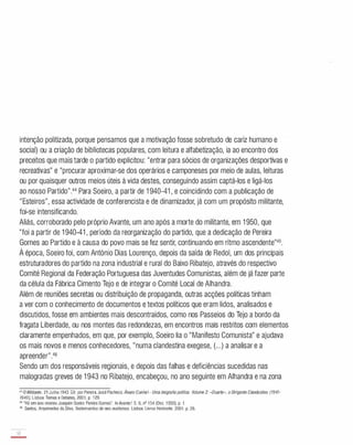 intenção politizada, porque pensamos que a motivação fosse sobretudo de cariz humano e
social) ou a criação de bibliotecas populares, com leitura e alfabetização, ia ao encontro dos
preceitos que mais tarde o partido explicitou: "entrar para sócios de organizações desportivas e
recreativas" e "procurar aproximar-se dos operários e camponeses por meio de aulas, leituras
ou por quaisquer outros meios úteis à vida destes, conseguindo assim captá-los e ligá-los
ao nosso Partido".44 Para Soeiro, a partir de 1 940-41 , e coincidindo com a publicação de
"Esteiros", essa actividade de conferencista e de dinamizador, já com um propósito militante,
foi-se intensificando.
Aliás, corroborado pelo próprio Avante, um ano após a morte do militante, em 1 950 , que
"foi a partir de 1 940-41 , período da reorganização do partido, que a dedicação de Pereira
Gomes ao Partido e à causa do povo mais se fez sentir, continuando em ritmo ascendente"45.
À época, Soeiro foi, com António Dias Lourenço, depois da saída de Redol, um dos principais
estruturadores do partido na zona industrial e rural do Baixo Ribatejo, através do respectivo
Comité Regional da Federação Portuguesa das Juventudes Comunistas, além de já fazer parte
da célula da Fábrica Cimento Tejo e de integrar o Comité Local de Alhandra.
Além de reuniões secretas ou distribuição de propaganda, outras acções políticas tinham
a ver com o conhecimento de documentos e textos políticos que eram lidos, analisados e
discutidos, fosse em ambientes mais descontraídos, como nos Passeios do Tejo a bordo da
fragata Liberdade, ou nos montes das redondezas, em encontros mais restritos com elementos
claramente empenhados, em que, por exemplo, Soeiro lia o "Manifesto Comunista" e ajudava
os mais novos e menos conhecedores, "numa clandestina exegese, (. ..) a analisar e a
apreender".46
Sendo um dos responsáveis regionais, e depois das falhas e deficiências sucedidas nas
malogradas greves de 1 943 no Ribatejo, encabeçou, no ano seguinte em Alhandra e na zona
44 D Militante. 21Julho1943.Gil. por Pereira, José Pacheco. Álvaro Cunhal- Uma biografiapolitica. Volume2: "Duarte», o DirigenteClandestino (1941-
1949). Lisboa: Temas e Debates, 2001, p. 129.
45 "Há um ano morreu Joaquim Soeiro Pereira Gomes". lnAvante!. S. 6, nO 154 (Dez. 1950), p. 1.
46 Santos, Arquimedes da Silva. Testemunhos de neo-realismos. Lisboa: Livros Horizonte. 2001, p. 29.
32
-
 