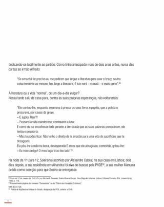 dedicando-se totalmente ao partido. Como tinha antecipado mais de dois anos antes, numa das
cartas ao irmão Alfredo:
"Se amanhã for preciso ou me pedirem que largue a literatura para usar o braço noutra
coisa tendente ao mesmo fim, largo a literatura, E isto será - e oxalá - o mais certo".50
A literatura ou a vida 'normal', de um dia-a-dia vulgar?
Nessa tarde saiu de casa para, contra as suas próprias esperanças, não voltar mais:
"Ele contou-lhe, enquanto arrumava à pressa os seus livros e papéis, que a polícia o
procurava, por causa da greve.
- E agora, Raul?!
- Passarei à vida clandestina; continuarei a lutar.
E como ela se encolhesse toda perante a derrocada que as suas palavras provocaram, ele
tentou consola-Ia:
- Mas tu podes ficar. Não tenho o direito de te arrastar para uma vida de sacrifícios que te
desagrada.
Ela pôs-lhe a mão na boca, desesperada E antes que ele abraçasse, comovido, gritou-lhe:
- Eu vou contigo! O meu lugar é ao teu lado".51
Na noite de 11 para 12, Soeiro foi acolhido por Alexandre Cabral, na sua casa em Lisboa; dois
dias depois, a sua residência em Alhandra foi alvo de buscas pela PVDE52, a sua mulher Manuela
detida como coerção para que Soeiro se entregasse.
50Carta de 12deJaneiro de 1942. Cito por Ricciardi. Giovanni. SoeiroPereira Gomes. Uma Biografia Literária. Lisboa: Editorial Caminho (CoI. Universitária).
1999, p. 110.
" Possivelmente páginas do romance "Comunistas" ou do "Diário dum foragido (Crónicas)".
MNR A2/2.14/B.
52 Policia de Vigilância e Defesa do Estado. designação da PIDE. anterior a 1946.
34
-
 