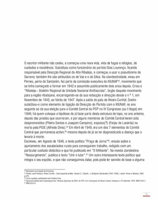 o escritor militante não cedeu, e começou uma nova vida, vida de fugas e refúgios, de
cuidados e resistência. Substituiu como funcionário do partido Dias Lourenço, ficando
responsável pela Direcção Regional do Alto Ribatejo, e começou a usar o pseudónimo de
Serrano; também lhe são atribuídos os de Vaz e o de Silva. Na clandestinidade, viveu em
Pernes, perto de Santarém, fez parte da comissão executiva do MUNAF53, movimento que
se tinha começado a formar em 1 942 e assumido publicamente dois anos depois. Criou o
"Ribatejo - Boletim Regional de Unidade Nacional Antifascista", órgão daquele movimento
para a região ribatejana, encarregando-se da sua redacção e direcção desde o n o 1 , em
Novembro de 1 945, ao Verão de 1 947. Após a saída do país de Álvaro Cunhal, Soeiro
substituiu-o como elemento de ligação da Direcção do Partido com o MUNAF, no ano
seguinte ao da sua eleição para o Comité Central do PCP no IV Congresso (ou II Ilegal) em
1 946 ; há quem coloque a hipótese de já fazer parte desta estrutura de topo, no ano anterior,
depois das prisões que ocorreram, e por alguns membros do Comité Central terem sido
despromovidos (Piteira Santos e Joaquim Campino), expulso(?) (Forjaz de Lacerda) ou
morto pela PIDE (Alfredo Dinis).54 Em Abril de 1 949, era um dos 7 elementos do Comité
Central que permanecia activo,55 mesmo depois de já se ter diagnosticado a doença que o
levaria à morte.
Escreveu, em Agosto de 1 946 , o texto político "Praça de Jorna"56, ensaio sobre o
ajuntamento dos assalariados rurais para conseguirem trabalho, redigido com um
particular cuidado didáctico e que foi publicado em "O Militante". Na revista clandestina
"Ressurgimento", publica o texto "Unir e lutar".57 Um outro interessante texto político que
integra o seu espólio, e que não conseguimos datar, pois pode ter servido de base a alguma
5 3 Movimentode Unidade Anti-Fascista.
S< Pereira. José Pacheco. Álvaro Cunhal - Uma biograliapolítica. Volume2: «Duarte". o Dirigente Clandestino (1941-1949). Lisboa: Temas e Debates. 2001.
p.876.
55 Como suplente. juntamente com Octávio Pato.
56 Opúsculo editado pelaOrganização dos TécnicosAgrícolas da DREL do PCP; com ilustrações de Álvaro Cunhal; impresso a 22 Setembro 1976. MNR A2/4.7.
57 MNR A2/4.8.
35
-
 