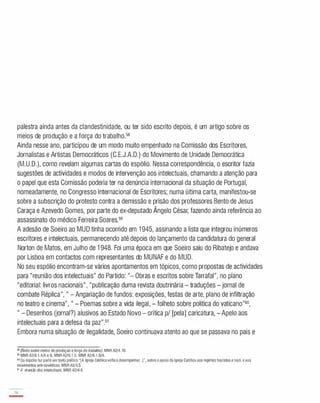 palestra ainda antes da clandestinidade, ou ter sido escrito depois, é um artigo sobre os
meios de produção e a força do trabalho.58
Ainda nesse ano, participou de um modo muito empenhado na Comissão dos Escritores,
Jornalistas e Artistas Democráticos (C.E.J.A.D.) do Movimento de Unidade Democrática
(M.U.D.), como revelam algumas cartas do espólio. Nessa correspondência, o escritor fazia
sugestões de actividades e modos de intervenção aos intelectuais, chamando a atenção para
o papel que esta Comissão poderia ter na denúncia internacional da situação de Portugal,
nomeadamente, no Congresso Internacional de Escritores; numa última carta, manifestou-se
sobre a subscrição do protesto contra a demissão e prisão dos professores Bento de Jesus
Caraça e Azevedo Gomes, por parte do ex-deputado Ângelo César, fazendo ainda referência ao
assassinato do médico Ferreira Soares.59
A adesão de Soeiro ao MUD tinha ocorrido em 1 945, assinando a lista que integrou inúmeros
escritores e intelectuais, permanecendo até depois do lançamento da candidatura do general
Norton de Matos, em Julho de 1 948. Foi uma época em que Soeiro saiu do Ribatejo e andava
por Lisboa em contactos com representantes do MUNAF e do MUD.
No seu espólio encontram-se vários apontamentos em tópicos, como propostas de actividades
para "reunião dos intelectuais" do Partido: "- Obras e escritos sobre Tarrafal", no plano
"editorial: livros nacionais", "publicação duma revista doutrinária - traduções - jornal de
combate Réplica", " - Angariação de fundos: exposições, festas de arte, plano de infiltração
no teatro e cinema", " - Poemas sobre a vida ilegal, - folheto sobre política do vaticano"6o,
" - Desenhos (jornal?) alusivos ao Estado Novo - crítica pi [pela] caricatura, - Apelo aos
intelectuais para a defesa da paz".61
Embora numa situação de ilegalidade, Soeiro continuava atento ao que se passava no país e
58[Texto sobre meios deprodução e força do trabalhaI. MNR A2/4.10.
59 MNR A2/6,1.4/A e B, MNR A2/6.1 .5. MNR A2/6 1 .6/A.
60
Do espólio faz parte um texto politico "[A Igreja Católicavoltaa desempenhar...]". sobre o apoio da Igreja Católica aos regimes fascistas e nazi, e aos
movimentos anti-soviéticos. MNR A2/4.5.
61 A reunião dos intelectuais. MNR A2/4.6.
36
-
 