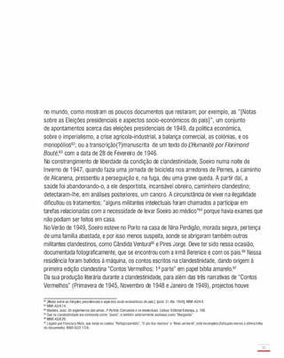 no mundo, como mostram os poucos documentos que restaram; por exemplo, as " [Notas
sobre as Eleições presidenciais e aspectos sacio-económicos do país] ", um conjunto
de apontamentos acerca das eleições presidenciais de 1 949, da política económica,
sobre o imperialismo, a crise agrícola-industrial, a balança comercial, as colónias, e os
monopólios62; ou a transcrição(?)manuscrita de um texto do rHumaníté por Florímond
Bouté,63 com a data de 28 de Fevereiro de 1 946 .
No constrangimento de liberdade da condição de clandestinidade, Soeiro numa noite de
Inverno de 1 947, quando fazia uma jornada de bicicleta nos arredores de Pernes, a caminho
de Alcanena, pressentiu a perseguição e, na fuga, deu uma grave queda. A partir daí, a
saúde foi abandonando-o, a ele desportista, incansável obreiro, caminheiro clandestino;
detectaram-lhe, em análises posteriores, um cancro. A circunstância de viver na ilegalidade
dificultou os tratamentos; "alguns militantes intelectuais foram chamados a participar em
tarefas relacionadas com a necessidade de levar Soeiro ao médico"64 porque havia exames que
não podiam ser feitos em casa.
No Verão de 1 949, Soeiro esteve no Porto na casa de Nina Perdigão, morada segura, pertença
de uma família abastada, e por isso menos suspeita, aonde se abrigaram também outros
militantes clandestinos, como Cândida Ventura65 e Pires Jorge. Deve ter sido nessa ocasião,
documentada fotograficamente, que se encontrou com a irmã Berenice e com os pais.66 Nessa
residência foram batidos à máquina, os contos escritos na clandestinidade, dando origem à
primeira edição clandestina "Contos Vermelhos: 1a parte" em papel bíblia amarelo.67
Da sua produção literária durante a clandestinidade, para além das três narrativas de "Contos
Vermelhos" (Primavera de 1 945, Novembro de 1 948 e Janeiro de 1 949), projectos houve
62 [Notas sobre as Eleições presidenciais e aspectos socio·económicos dopaisl. [pos!. 21 Abr. 1949). MNR A2/4.9.
" MNR A2/4.14.
64 Madeira, João. Os engenheiros das almas. P Partido Comunista e osIntelectuais. Lisboa: Editorial Estampa, p. 186.
65 Que na clandestinidade era conhecida como '�oana", e também anteriormente assinava como "Margarida".
66
MNR A2/8.20.
67 Legado por Francisco Melo, que inclui os contos: "Refúgioperdido", "O pio dos mochos' e "Mais umherói",este incompleto (faltapelomenos a últimafolha
do documento). MNRA2/2.17/A.
37
-
 
