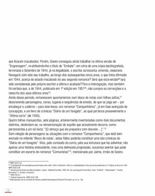 que ficaram inacabados. Porém, Soeiro conseguiu ainda trabalhar na última versão de
"Engrenagem", re-atribuindo-Ihe o título de "Embate"; em cima de uma cópia dactilografada,
terminada a Setembro de 1 944, já na ilegalidade, o escritor acrescenta, emenda, reescreve.
Revogará com este seu trabalho, ao longo dos subsequentes cinco anos, o que tinha afirmado
em 1 944, acerca do estado inacabado do seu segundo romance? Será que esta versão68 terá
sido considerada pelo próprio escritor a última e acabada? Fica a interrogação, mas também
há certeza que, a de 1 944, publicada em 1a edição em 1 951 69, não cumpre as correcções e a
reescrita dos seus últimos anos70.
Ainda desse período, remanescem apontamentos num bloco de notas com folhas soltas,l1
descrevendo personagens, cenas, lugares e sequências de enredo, do que se julga ser - por
encabeçar o caderno - para dois livros: um romance "Companheiros", já em fase avançada de
concepção, e um livro de crónicas "Diário de um foragido", ao qual pertence provavelmente a
"Última carta" (de 1 945).
Quatro folhas manuscritas, sete páginas, anteriormente inventariadas como dois documentos
distintos, deslindam-se, na reinventariação do espólio que actualmente decorre, como
pertencentes a um só texto: " [O almoço que ela preparara com desvelo. . .]".
12
Sem relação de personagens ou situações com o romance "Companheiros", que está bem
anotado no referido 'Bloco de notas', estes fólios poderão constituir uma das crónicas do
"Diário de um foragido". Mas, pelo conteúdo do conto, pela sua estrutura que faz adivinhar, não
apenas uma história antecedente, mas uma delineada progressão, ousamos aventar que pode
constituir um excerto do romance "Comunistas"73, mencionado por Jaime, irmão de Soeiro.
68 MNR A2/2.2/C.
69 o dactiloscrito foi executadoprovavelmenteentreJulho 1944 e Setembro 1944, na clandestinidade. Esta versãofoi publicadana l' ediçãodo livro em 1951.
MNR A2/2.2/B
70 Versãoque foi fixada emObra completa. Lisboa : Editorial Caminho, 1992. lntr. de LuisAugustoCostaDias. Inclui "Esteiros", "Engrenagem", "Contos
Vermelhos" e "Contos e Crónicas".
71 MNR A2/2.3.
72 Original manuscrito. MNR A2/2.13/B.
73 Esta hipótese vai ao enconlro da mesma questão levantada porGiovanniRicciardi, op. cit, p. 184.
38
-
 