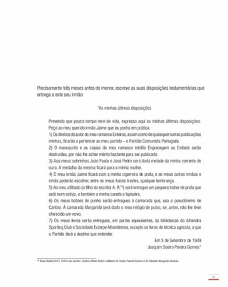 Precisamente três meses antes de morrer, escreve as suas disposições testamentárias que
entrega a este seu irmão:
"As minhas últimas disposições
Prevendo que pouco tempo terei de vida, expresso aqui as minhas últimas disposições.
Peço ao meu querido irmão Jaime que as ponha em prática.
1 ) Os direitos deautordo meu romance Esteiros, assim como de quaisqueroutras publicações
minhas, ficarão a pertencer ao meu partido - o Partido Comunista Português.
2) O manuscrito e as cópias do meu romance inédito Engrenagem ou Embate serão
destruídas, por não lhe achar mérito bastante para ser publicado.
3) Aos meus sobrinhos João Paulo e José Pedro será dada metade da minha corrente de
ouro. A medalha da mesma ficará para a minha mulher.
4) O meu irmão Jaime ficará com a minha cigarreira de prata, e os meus outros irmãos e
irmãs poderão escolher, entre os meus fracos trastes, qualquer lembrança.
5) Ao meu afilhado (o filho do escritor A. R.74) será entregue um pequeno talher de prata que
está num estojo, e também a minha caneta e lapiseira.
6) Os meus botões de punho serão entregues à camarada que, usa o pseudónimo de
Carlota. À camarada Margarida será dado o meu relógio de pulso, se, antes, não lhe tiver
oferecido um novo.
7) Os meus livros serão entregues, em partes equivalentes, às bibliotecas do Alhandra
Sporting Club e Sociedade Euterpe Alhandrense, excepto os livros de técnica agrícola, a que
o Partido dará o destino que entender.
Em 5 de Setembro de 1 949
Joaquim Soeiro Pereira Gomes"
74 Alves Redol (A.R.). O filhodo escritor, António Mota Redol é afilhado de Soeiro PereiraGomese de Cândida Margarida Ventura.
39
-
 