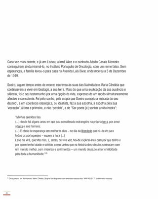 Cada vez mais doente, e já em Lisboa, a irmã Alice e o cunhado Adolfo Casais Monteiro
conseguiram ainda interná-lo, no Instituto Português de Oncologia, com um nome falso. Sem
esperanças, a família levou-o para casa na Avenida Luís Bívar, onde morreu a 5 de Dezembro
de 1 949.
Soeiro, algum tempo antes de morrer, escreveu às suas tias Natividade e Maria Cândida que
continuavam a viver em Gestaçô, a sua terra. Mais do que uma explicação da sua ausência e
silêncio, foi o seu testemunho por uma opção de vida, expresso de um modo simultaneamente
afectivo e consciente. Foi pelo sonho, pela utopia que Soeiro cumpriu a 'estrada do seu
destino', e em coerência ideológica, ou idealista, fez a sua escolha, a escolha pela sua
'vocação', última e primeira, e não 'perdida', a de "Ser poeta [e] sonhar a vida inteira":
"Minhas queridas tias
(.. . ) desde há alguns anos em que sou considerado estrangeiro na própria terra, por amor
à terra e aos homens.
(.. . ) E cheio de esperança em melhores dias - no dia da liberdade que há-de vir para
todos os portugueses - espero a hora (. . .)
Esse dia virá, queridas tias, E, então, de viva voz, hei-de explicar-lhes bem por que tenho e
por quem tenho lutado e sofrido, como tantos que na história dos séculos sonharam com
um mundo melhor, sem misérias e sofrimentos - um mundo de paz e amor e felicidade
para toda a humanidade."75
75 Carta para as tias Natividade e Maria Cândida. Originat dactilografado com emendas manuscritas. MNR A2/6.1.7. (sublinhados nossos)
40
-
 