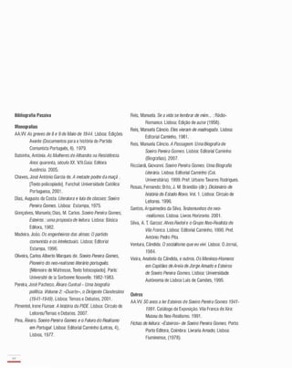 Bibliografia Passiva
Monografias
AA.W. As greves de 8 e 9 de Maio de 1944. Lisboa: Edições
Avante (Documentos para a história do Partido
Comunista Português, 6). 1 979.
Balsinha, Antónia. As Mulheres de Alhandra na Resistência.
Anos quarenta, século XX. V.N.Gaia: Editora
Ausência. 2005.
Chaves, José António Garcia de. A metade podre da maçã .
[Texto policopiado]. Funchal: Universidade Católica
Portuguesa, 2001 .
Dias, Augusto da Costa. Literatura e luta de classes: Soeiro
Pereira Gomes. Lisboa: Estampa, 1 975.
Gonçalves, Manuela; Dias, M. Carlos. Soeiro Pereira Gomes,
Esteiros : uma proposta de leitura. Lisboa: Básica
Editora, 1 982.
Madeira, João. Os engenheiros das almas: O partido
comunista e os intelectuais. Lisboa: Editorial
Estampa, 1 996.
Oliveira, Carlos Alberto Marques de. Soeiro Pereira Gomes,
Pioneiro do neo-realismo literário português.
[Mémoire de Maitresse, Texto fotocopiado]. Paris:
Université de la Sorbonne Nouvelle. 1 982-1 983.
Pereira, José Pacheco. Álvaro Cunhal- Uma biografia
política. Volume 2: «Duarte», o Dirigente Clandestino
(1941-1949). Lisboa: Temas e Debates, 2001 .
Pimentel, Irene Flunser. A história da PIDE. Lisboa: Círculo de
LeitoresfTemas e Debates. 2007.
Pina, Álvaro. Soeiro Pereira Gomes e o Futuro do Realismo
em Portugal. Lisboa: Editorial Caminho (Letras, 4),
Lisboa, 1 977.
44
-
Reis, Manuela. Se a vida se lembrar de mim... : Rádio­
Romance. Lisboa: Edição de autor (1 958).
Reis, Manuela Câncio. Eles vieram de madrugada. Lisboa:
Editorial Caminho, 1 981 .
Reis, Manuela Câncio. A Passagem. Uma Biografia de
Soeiro Pereira Gomes. Lisboa: Editorial Caminho
(Biografias). 2007.
Ricciardi, Giovanni. Soeiro Pereira Gomes. Uma Biografia
Literária. Lisboa: Editorial Caminho (CoI.
Universitária). 1 999. Pref. Urbano Tavares Rodrigues.
Rosas, Fernando; Brito, J. M. Brandão (dir.). Dicionário de
história do Estado Novo. Vol. 1 . Lisboa: Círculo de
Leitores. 1 996.
Santos, Arquimedes da Silva. Testemunhos de neo­
-realismos. Lisboa: Livros Horizonte. 2001 .
Silva, A. T. Garcez. Alves Redol e o Grupo Neo-Realista de
Vila Franca. Lisboa: Editorial Caminho, 1 990. Pref.
António Pedro Pita.
Ventura, Cândida. O socialismo que eu vivi. Lisboa: O Jornal,
1 984.
Vieira, Anabela da Cândida, e outros. Os Meninos-Homens
em Capitães deAreia de Jorge Amado e Esteiros
de Soeiro Pereira Gomes. Lisboa: Universidade
Autónoma de Lisboa Luís de Camões, 1 995.
Outros
AA.W. 50 anos a ler Esteiros de Soeiro Pereira Gomes 1941-
1991. Catálogo da Exposição. Vila Franca de Xira:
Museu do Neo-Realismo. 1 991 .
Fichas de leitura: "Esteiros» de Soeiro Pereira Gomes. Porto:
Porto Editora; Coimbra: Livraria Arnado; Lisboa:
Fluminense, (1 978).
 