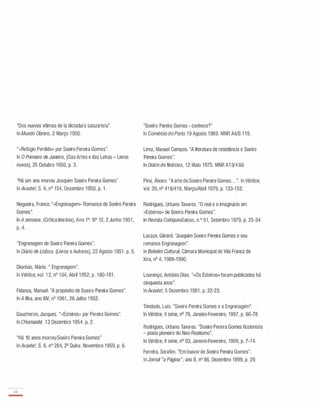 "Dos nuevas vitimas de la dictadura salazarista".
ln Mundo Obrero, 2 Março 1 950.
"«Refúgio Perdido» por Soeiro Pereira Gomes".
ln O Primeiro de Janeiro, (Das Artes e das Letras - Livros
novos), 25 Outubro 1950, p. 3.
"Há um ano morreu Joaquim Soeiro Pereira Gomes"
ln Avante!, S. 6, nO 154, Dezembro 1 950, p. 1 .
Nogueira, Franco."«Engrenagem» Romance de Soeiro Pereira
Gomes".
ln A semana, (Crítica literária), Ano 1°. N° 12, 2 Junho 1 951 ,
p. 4.
"Engrenagem de Soeiro Pereira Gomes".
ln Diário de Lisboa, (Livros e Autores), 22 Agosto 1 951 . p. 5.
Dionísio, Mário. " Engrenagem".
ln Vértice, vaI. 1 2, nO 1 04, Abril 1 952, p. 1 80-1 81 .
Fidanza, Manuel. "A propósito de Soeiro Pereira Gomes".
ln A Ilha, ano XIV, nO 1 061 , 26 Julho 1 952.
Gaucheron, Jacques. "«Esteiros» par Pereira Gomes".
ln LHumanité. 1 3 Dezembro 1 954. p. 2.
"Há 10 anos morreu Soeiro Pereira Gomes"
ln Avante!, S. 6, nO 284, 2a Quinz. Novembro 1 959, p. 6.
45
-
"Soeiro Pereira Gomes - conhece?"
ln Comércio do Porto.1 9 Agosto 1 969. MNR A4/9.1 1 9.
Lima, Manuel Campos. "A literatura de resistência e Soeiro
Pereira Gomes".
ln Diário de Notícias, 1 2 Maio 1975. MNR A1 3/4.66
Pina, Álvaro. "A arte de Soeiro Pereira Gomes. . . ". ln Vértice,
vaI. 39, nO 41 8/41 9, Março/Abril 1979, p. 133-1 52.
Rodrigues, Urbano Tavares. "O real e o imaginário em
«Esteiros» de Soeiro Pereira Gomes".
ln Revista Colóquio/Letras, n.o 51 , Setembro 1 979, p. 25-34.
Lacaze, Gérard. 'Joaquim Soeiro Pereira Gomes e seu
romance Engrenagem".
ln Boletim Cultural, Câmara Municipal de Vila Franca de
Xira, nO 4, 1 989-1 990.
Lourenço, António Dias. ""Os Esteiros» foram publicados há
cinquenta anos".
ln Avante!, 5 Dezembro 1 991 , p. 22-23.
Trindade, Luís. "Soeiro Pereira Gomes e a Engrenagem".
ln Vértice, II série, nO 76, Janeiro-Fevereiro, 1997, p. 66-78.
Rodrigues, Urbano Tavares. "Soeiro Pereira Gomes ficcionista
- poeta pioneiro do Neo-Realismo".
ln Vértice, II série, nO 93, Janeiro-Fevereiro, 1999, p. 7-1 4.
Ferreira, Serafim. "Em louvor de Soeiro Pereira Gomes".
ln Jornal "a Página", ano 8, nO 86, Dezembro 1999, p. 29.
 