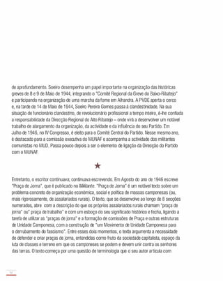 de aprofundamento. Soeiro desempenha um papel importante na organização das históricas
greves de 8 e 9 de Maio de 1 944, integrando o "Comité Regional da Greve do Baixo-Ribatejo"
e participando na organização de uma marcha da fome em Alhandra. A PVDE aperta o cerco
e, na tarde de 14 de Maio de 1 944, Soeiro Pereira Gomes passa à clandestinidade. Na sua
situação de funcionário clandestino, de revolucionário profissional a tempo inteiro, é-lhe confiada
a responsabilidade da Direcção Regional do Alto Ribatejo - onde virá a desenvolver um notável
trabalho de alargamento da organização, da actividade e da influência do seu Partido. Em
Julho de 1 946, no IV Congresso, é eleito para o Comité Central do Partido. Nesse mesmo ano,
é destacado para a comissão executiva do MUNAF e acompanha a actividade dos militantes
comunistas no MUD. Passa pouco depois a ser o elemento de ligação da Direcção do Partido
com o MUNAF.
*
Entretanto, o escritor continuava; continuava escrevendo. Em Agosto do ano de 1 946 escreve
"Praça de Jorna", que é publicado no Militante. "Praça de Jorna" é um notável texto sobre um
problema concreto de organização económica, social e política de massas camponesas (ou,
mais rigorosamente, de assalariados rurais). O texto, que se desenvolve ao longo de 8 secções
numeradas, abre com a descrição do que os próprios assalariados rurais chamam "praça de
jorna" ou" praça de trabalho" e com um esboço do seu significado histórico e fecha, ligando a
tarefa de utilizar as "praças de jorna" e a formação de comissões de Praça e outras estruturas
de Unidade Camponesa, com a construção de "um Movimento de Unidade Camponesa para
o derrubamento do fascismo". Entre esses dois momentos, o texto argumenta a necessidade
de defender e criar praças de jorna, entendidas como fruto da sociedade capitalista, espaço da
luta de classes e terreno em que os camponeses se podem e devem unir contra os senhores
das terras. O texto começa por uma questão de terminologia que o seu autor articula com
52
-
 