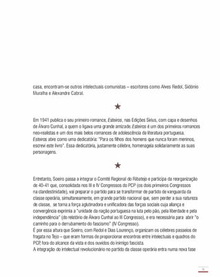 casa, encontram-se outros intelectuais comunistas - escritores como Alves Redol, Sidónio
Muralha e Alexandre Cabral.
*
Em 1 941 publica o seu primeiro romance, Esteiros, nas Edições Sirius, com capa e desenhos
de Álvaro Cunhal, a quem o ligava uma grande amizade. Esteiros é um dos primeiros romances
neo-realistas e um dos mais belos romances de adolescência da literatura portuguesa.
Esteiros abre como uma dedicatória: "Para os filhos dos homens que nunca foram meninos,
escrevi este livro". Essa dedicatória, justamente célebre, homenageia solidariamente as suas
personagens.
*
Entretanto, Soeiro passa a integrar o Comité Regional do Ribatejo e participa da reorganização
de 40-41 que, consolidada nos III e IV Congressos do PCP (os dois primeiros Congressos
na clandestinidade), vai preparar o partido para se transformar de partido de vanguarda da
classe operária, simultaneamente, em grande partido nacional que, sem perder a sua natureza
de classe, se torna a força aglutinadora e unificadora das forças sociais cuja aliança e
convergência exprimia a "unidade da nação portuguesa na luta pelo pão, pela liberdade e pela
independência" (do relatório de Álvaro Cunhal ao III Congresso), e era necessária para abrir "o
caminho para o derrubamento do fascismo" (IV Congresso).
É por essa altura que Soeiro, com Redol e Dias Lourenço, organizam os célebres passeios de
fragata no Tejo - que eram formas de proporcionar encontros entre intelectuais e quadros do
PCp, fora do alcance da vista e dos ouvidos do inimigo fascista.
A integração do intelectual revolucionário no partido da classe operária entra numa nova fase
51
-
 