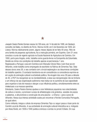 Joaquim Soeiro Pereira Gomes nasceu há 100 anos, em 1 4 de abril de 1 909, em Gestaçô,
concelho de Baião, no distrito do Porto. Morreu há 60 , em 5 de Dezembro de 1 949, em
Lisboa. Morreu relativamente jovem, alguns meses depois de ter feito 40 anos. Filho de
uma família de pequenos agricultores, fez a instrução primária, em Espinho. Com 21 anos
concluíu o curso de regente agrícola na Escola Nacional de Agricultura de Coimbra. Em
1 930 , parte para Angola, onde, trabalha como guarda-livros na Companhia de Catumbela.
Devido ao clima e às condições de trabalho apenas aí permaneceu 1 ano.
Regressado a Portugal, casa em Coimbra com Manuela Câncio Reis e vem fixar-se em
Alhandra, onde trabalha como empregado de escritório na Fábrica de Cimentos Tejo. Data
desses duros anos 30 , o seu contacto com a brutal exploração e as desumanas condições
do trabalho operário. O contacto transforma-se em consciência e a consciência exprime-se
em acção de animação cultural e actividade política. Na viragem dos anos 30 para a década
de 40 , o PCP iria reorganizar-se na clandestinidade, e essa sua reorganização não se limitaria
a um reforço da sua organização autónoma mas traduz-se no aumento da sua capacidade
para organizar a luta de massas e alargar a sua influência política, simultaneamente entre os
intelectuais e as massas operárias.
Entretanto, Soeiro Pereira Gomes ajudava a criar bibliotecas populares nas colectividades
de cultura e recreio, a promover cursos de alfabetização e de ginástica, sessões de poesia
e palestras, e até promove a construção de uma piscina - a Charca - para o povo de
Alhandra. Nessa sua intensa actividade acaba por encontrar o Partido Comunista Português,
ao qual adere.
Como militante, integra a célula da empresa Cimentos Tejo e a seguir passa a fazer parte do
Comité Local de Alhandra. A sua actividade de animação cultural intensifica-se e, instigado
por Alves Redol, em 1 939 e 1 940 publica crónicas e contos no jornal O Diabo. Em sua
so
-
 