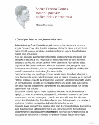 Soeiro Pereira Gomes
tomar a palavra:
dedicatórias e promessa
Manuel Gusmão
1 . Quando quem dedica um conto, também dedica a vida
A obra ficcional que Soeiro Pereira Gomes pôde deixar-nos é simultaneamente escassa e
singular. Escassa porque, além de outros factores que referiremos, há que ter em conta que
morreu com 40 anos; por outro lado, a sua obra manifesta um conjunto de qualidades que
marcam a sua singularidade.
A sua obra é daquelas que imperiosamente solicita o estabelecimento de uma relação com
a biografia do seu autor. É essa relação que não apenas nos permite dar conta das razões
da escassez da obra, mas também de certos modos de ser dela e, nesse sentido, da sua
singularidade. Dito de outro modo, essa relação vai mostrar-nos como, sem perder a sua
dimensão de artefacto estético, a sua obra se apresenta como um projecto de sentido que de
outras formas encontramos como intenção e forma de vida.
Esse projecto coloca uma questão que podemos formular assim: Soeiro Pereira Gomes é o
nome de um escritor que era militante comunista ou de um militante comunista que era escritor?
Podemos antecipar a resposta, que procuraremos argumentar: Soeiro Pereira Gomes foi alguém,
um indivíduo histórico concreto, que foi indissociavelmente uma e outra coisa, que construiu
com a sua vida essa unidade íntima e concreta entre duas actividades distintas, num período
histórico difícil mas exaltante.
Essa unidade podemos figurá-Ia através do gesto da dedicatória literária. Direi então que a
repetição, como veremos constante, desse gesto não só inscreve um determinado ethos que
une quem narra e as suas personagens, como dá a ler a postura ética que determina esse
impulso da solidariedade. Com Soeiro Pereira Gomes, quem dedica um conto, uma narrativa, é
alguém que, por esse e outros gestos, dedica simultaneamente a sua vida.
Dedicação da vida e dedicatória de narrativas são o gesto de um militante activo e de um escritor
que é daqueles em que a atenção às formas de vida e de funcionamento do mundo social
seu contemporâneo se processa como imaginação na construção de mundos ficcionais, de
populações que os habitam e na inscrição da hipótese e do desejo da sua transformação.
49
-
 