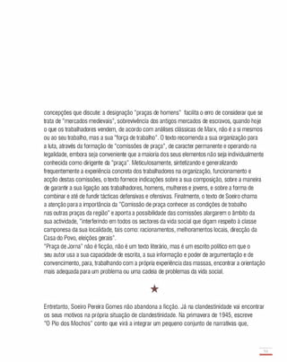 concepções que discute: a designação "praças de homens" facilita o erro de considerar que se
trata de "mercados medievais", sobrevivência dos antigos mercados de escravos, quando hoje
o que os trabalhadores vendem, de acordo com análises clássicas de Marx, não é a si mesmos
ou ao seu trabalho, mas a sua "força de trabalho". O texto recomenda a sua organização para
a luta, através da formação de "comissões de praça", de caracter permanente e operando na
legalidade, embora seja conveniente que a maioria dos seus elementos não seja individualmente
conhecida como dirigente da "praça". Meticulosamente, sintetizando e generalizando
frequentemente a experiência concreta dos trabalhadores na organização, funcionamento e
acção destas comissões, o texto fornece indicações sobre a sua composição, sobre a maneira
de garantir a sua ligação aos trabalhadores, homens, mulheres e jovens, e sobre a forma de
combinar e até de fundir tácticas defensivas e ofensivas. Finalmente, o texto de Soeiro chama
a atenção para a importância da "Comissão de praça conhecer as condições de trabalho
nas outras praças da região" e aponta a possibilidade das comissões alargarem o âmbito da
sua actividade, "interferindo em todos os sectores da vida social que digam respeito à classe
camponesa da sua localidade, tais como: racionamentos, melhoramentos locais, direcção da
Casa do Povo, eleições gerais".
"Praça de Jorna" não é ficção, não é um texto literário, mas é um escrito político em que o
seu autor usa a sua capacidade de escrita, a sua informação e poder de argumentação e de
convencimento, para, trabalhando com a própria experiência das massas, encontrar a orientação
mais adequada para um problema ou uma cadeia de problemas da vida social.
*
Entretanto, Soeiro Pereira Gomes não abandona a ficção. Já na clandestinidade vai encontrar
os seus motivos na própria situação de clandestinidade. Na primavera de 1 945, escreve
"O Pio dos Mochos" conto que virá a integrar um pequeno conjunto de narrativas que,
5,
-
 