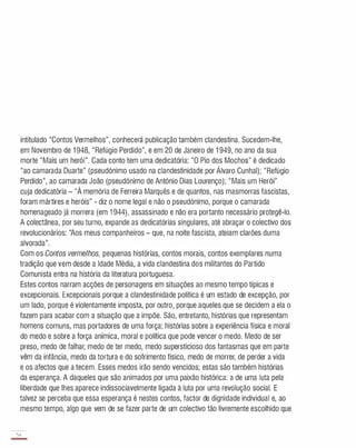 intitulado "Contos Vermelhos", conhecerá publicação também clandestina. Sucedem-lhe,
em Novembro de 1 948, "Refúgio Perdido", e em 20 de Janeiro de 1 949, no ano da sua
morte "Mais um herói". Cada conto tem uma dedicatória: "O Pio dos Mochos" é dedicado
"ao camarada Duarte" (pseudónimo usado na clandestinidade por Álvaro Cunhal); "Refúgio
Perdido", ao camarada João (pseudónimo de António Dias Lourenço); "Mais um Herói"
cuja dedicatória - "À memória de Ferreira Marquês e de quantos, nas masmorras fascistas,
foram mártires e heróis" - diz o nome legal e não o pseudónimo, porque o camarada
homenageado já morrera (em 1 944), assassinado e não era portanto necessário protegê-lo.
A colectânea, por seu turno, expande as dedicatórias singulares, até abraçar o colectivo dos
revolucionários: "Aos meus companheiros - que, na noite fascista, ateiam clarões duma
alvorada".
Com os Contos vermelhos, pequenas histórias, contos morais, contos exemplares numa
tradição que vem desde a Idade Média, a vida clandestina dos militantes do Partido
Comunista entra na história da literatura portuguesa.
Estes contos narram acções de personagens em situações ao mesmo tempo típicas e
excepcionais. Excepcionais porque a clandestinidade política é um estado de excepção, por
um lado, porque é violentamente imposta, por outro, porque aqueles que se decidem a ela o
fazem para acabar com a situação que a impõe. São, entretanto, histórias que representam
homens comuns, mas portadores de uma força; histórias sobre a experiência física e moral
do medo e sobre a força anímica, moral e política que pode vencer o medo. Medo de ser
preso, medo de falhar, medo de ter medo, medo supersticioso dos fantasmas que em parte
vêm da infância, medo da tortura e do sofrimento físico, medo de morrer, de perder a vida
e os afectos que a tecem. Esses medos irão sendo vencidos; estas são também histórias
da esperança. A daqueles que são animados por uma paixão histórica: a de uma luta pela
liberdade que lhes aparece indissociavelmente ligada à luta por uma revolução social. E
talvez se perceba que essa esperança é nestes contos, factor de dignidade individual e, ao
mesmo tempo, algo que vem de se fazer parte de um colectivo tão livremente escolhido que
54
-
 
