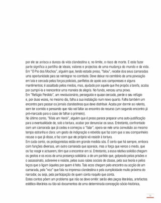 por ele se arrisca a dureza da vida clandestina e, no limite, o risco de morte. E este fazer
parte significa a partilha de ideais, valores e projectos de uma mudança do mundo e da vida.
Em "O Pio dos Mochos", alguém que, tendo estado preso, "falou", recebe dos seus camaradas
uma oportunidade para se reintegrar no combate. Deve deixar no cemitério de uma povoação
em luta e cercada pelas forças policiais, panfletos de apoio aos camponeses e alguns
mantimentos; é assaltado pelos medos, mas, ajudado por aquele que lhe propôs a tarefa, acaba
por cumpri-Ia e reencontrar uma maneira de alegria. No fundo, venceu uma prova..
Em "Refúgio Perdido", um revolucionário, perseguido e quase cercado, perde o seu refúgio
e, por duas vezes, no mesmo dia, falha a sua instalação num novo quarto. Falha também um
encontro para passar os jornais clandestinos que deve distribuir. Acaba por dormir ao relento,
sem ter comido e pensando que não vai faltar ao encontro de recurso (um segundo encontro já
pré-marcado para o caso de falhar o primeiro).
No último conto, "Mais um Herói", alguém que é preso parece preparar uma auto-justificação
para a eventualidade de, sob a tortura, acabar por denunciar os seus. Entretanto, confrontado
com um camarada que já cedeu e começou a "falar", opera-se nele uma convulsão ao mesmo
tempo estranha e clara: um gesto de indignação e rebeldia que faz com que o seu companheiro
recuse o que já disse, e faz com que ele próprio vá resistir à tortura.
Em cada conto, os protagonistas estão em grande medida sós. É certo que há sempre, embora
com funções diversas, um outro camarada que aparece, mas a força que vence o medo, que
os faz reagir e actuarem, têm que a encontrar em si. Entretanto, a essa relativa solidão chegam
os gestos e os ecos de uma presença solidária: a de um partido que, golpeado pelas prisões e
o assassinato, sobrevive e resiste, pelas suas raízes sociais de classe, pela sua teoria e pelos
laços que o ligam àqueles por quem é feito. Tais ecos chegam pelo encontro ou acção de um
camarada, pela "voz" que fala na imprensa clandestina e pela cumplicidade muito próxima do
narrador, ou seja, pela participação de quem conta naquilo que conta.
Estes contos põem um problema que não se deve omitir: serão eles peças literárias, artefactos
estético-literários ou tão-só documentos de uma determinada concepção sócio-histórica,
55
-
 